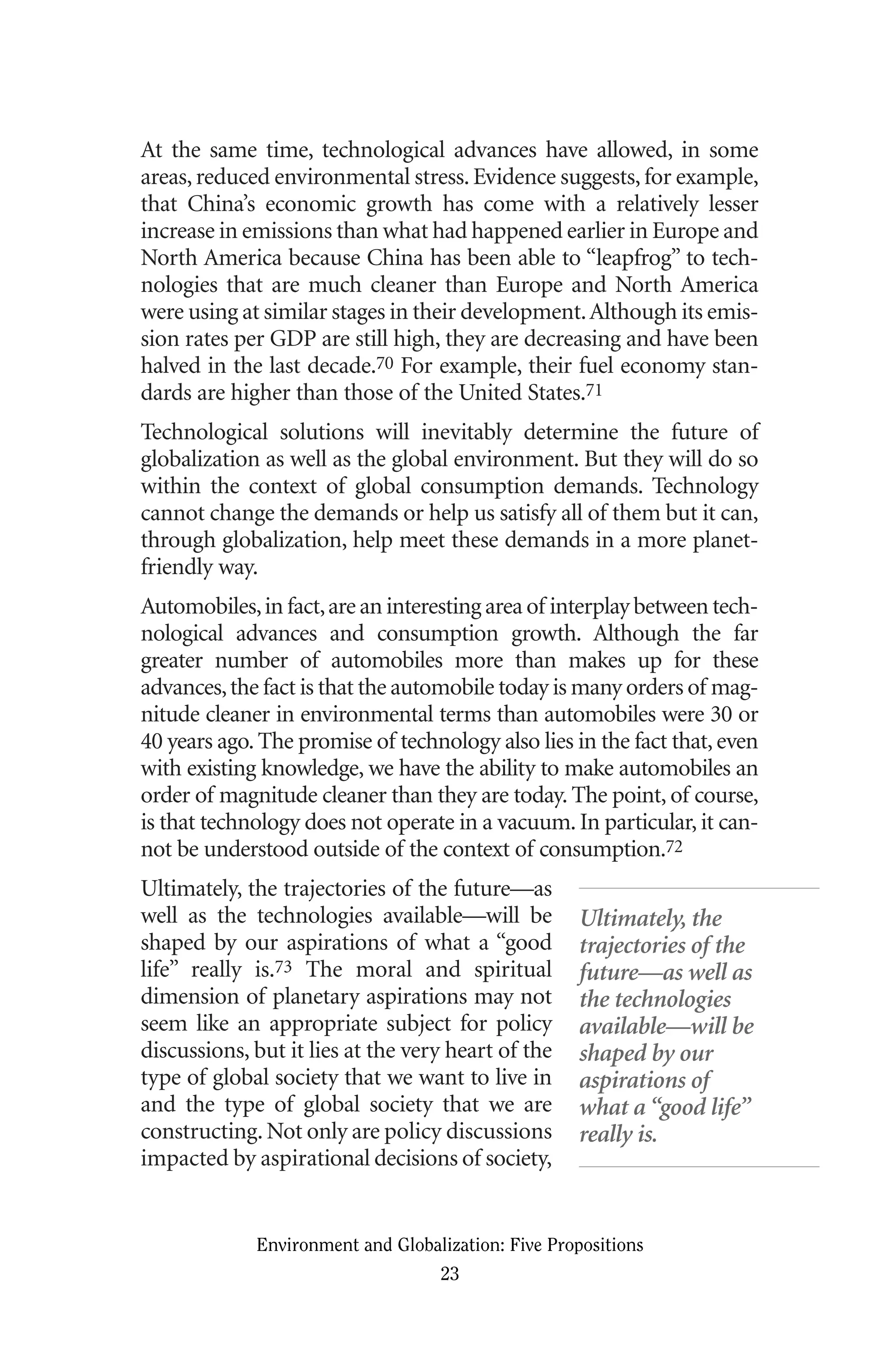 At the same time, technological advances have allowed, in some
areas,reduced environmental stress.Evidence suggests,for example,
that China’s economic growth has come with a relatively lesser
increase in emissions than what had happened earlier in Europe and
North America because China has been able to “leapfrog” to tech-
nologies that are much cleaner than Europe and North America
were using at similar stages in their development.Although its emis-
sion rates per GDP are still high, they are decreasing and have been
halved in the last decade.70 For example, their fuel economy stan-
dards are higher than those of the United States.71
Technological solutions will inevitably determine the future of
globalization as well as the global environment. But they will do so
within the context of global consumption demands. Technology
cannot change the demands or help us satisfy all of them but it can,
through globalization, help meet these demands in a more planet-
friendly way.
Automobiles,in fact,are an interesting area of interplay between tech-
nological advances and consumption growth. Although the far
greater number of automobiles more than makes up for these
advances,the fact is that the automobile today is many orders of mag-
nitude cleaner in environmental terms than automobiles were 30 or
40 years ago. The promise of technology also lies in the fact that, even
with existing knowledge, we have the ability to make automobiles an
order of magnitude cleaner than they are today. The point, of course,
is that technology does not operate in a vacuum. In particular, it can-
not be understood outside of the context of consumption.72
Ultimately, the trajectories of the future—as
well as the technologies available—will be
shaped by our aspirations of what a “good
life” really is.73 The moral and spiritual
dimension of planetary aspirations may not
seem like an appropriate subject for policy
discussions, but it lies at the very heart of the
type of global society that we want to live in
and the type of global society that we are
constructing.Not only are policy discussions
impacted by aspirational decisions of society,
Environment and Globalization: Five Propositions
23
Ultimately, the
trajectories of the
future—as well as
the technologies
available—will be
shaped by our
aspirations of
what a “good life”
really is.
Globalization.qx 1/24/07 11:05 AM Page 23
 