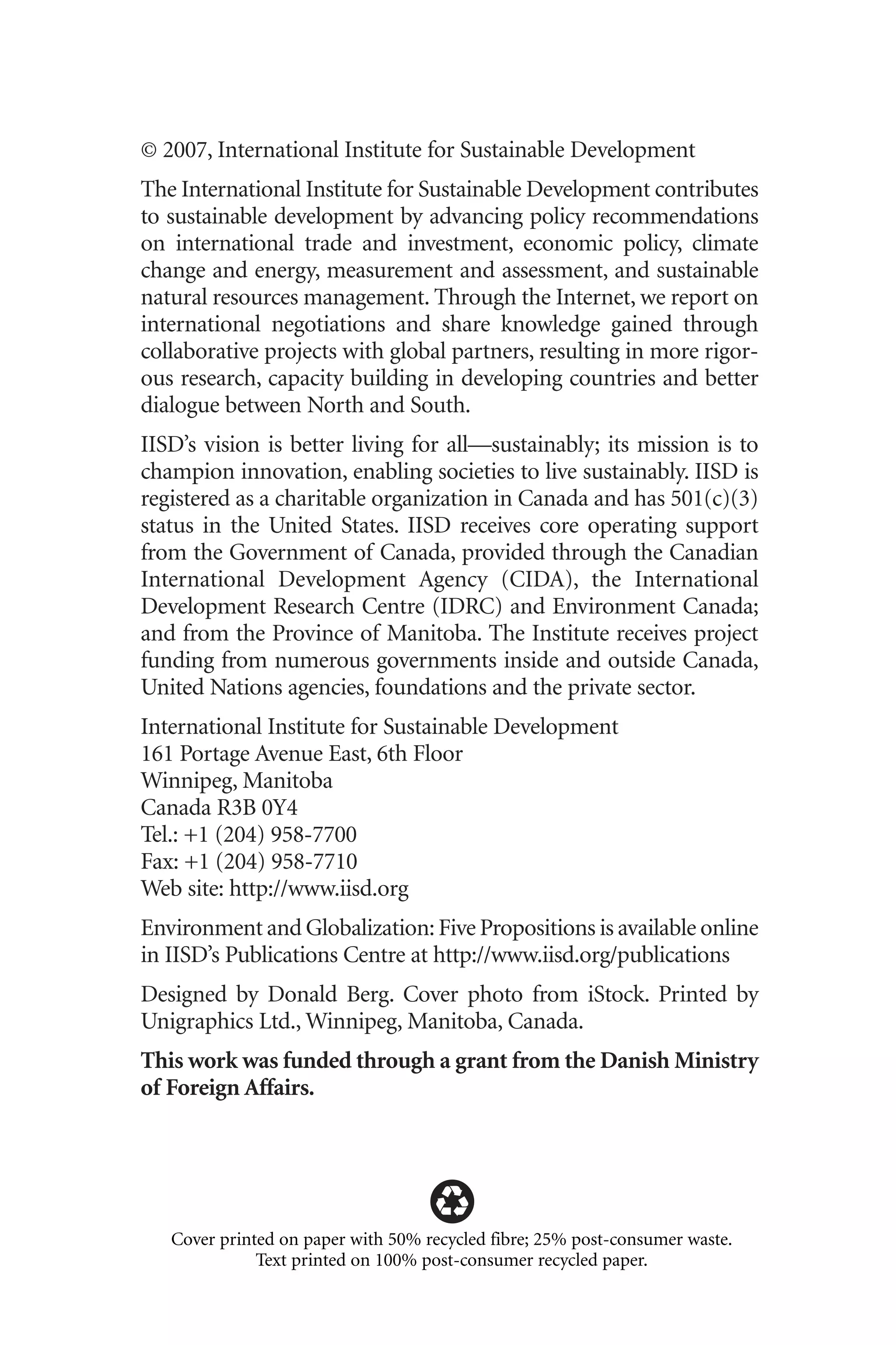 © 2007, International Institute for Sustainable Development
The International Institute for Sustainable Development contributes
to sustainable development by advancing policy recommendations
on international trade and investment, economic policy, climate
change and energy, measurement and assessment, and sustainable
natural resources management. Through the Internet, we report on
international negotiations and share knowledge gained through
collaborative projects with global partners, resulting in more rigor-
ous research, capacity building in developing countries and better
dialogue between North and South.
IISD’s vision is better living for all—sustainably; its mission is to
champion innovation, enabling societies to live sustainably. IISD is
registered as a charitable organization in Canada and has 501(c)(3)
status in the United States. IISD receives core operating support
from the Government of Canada, provided through the Canadian
International Development Agency (CIDA), the International
Development Research Centre (IDRC) and Environment Canada;
and from the Province of Manitoba. The Institute receives project
funding from numerous governments inside and outside Canada,
United Nations agencies, foundations and the private sector.
International Institute for Sustainable Development
161 Portage Avenue East, 6th Floor
Winnipeg, Manitoba
Canada R3B 0Y4
Tel.: +1 (204) 958-7700
Fax: +1 (204) 958-7710
Web site: http://www.iisd.org
Environment and Globalization: Five Propositions is available online
in IISD’s Publications Centre at http://www.iisd.org/publications
Designed by Donald Berg. Cover photo from iStock. Printed by
Unigraphics Ltd., Winnipeg, Manitoba, Canada.
This work was funded through a grant from the Danish Ministry
of Foreign Affairs.
Cover printed on paper with 50% recycled fibre; 25% post-consumer waste.
Text printed on 100% post-consumer recycled paper.
Globalization.qx 1/24/07 11:05 AM Page ii
 