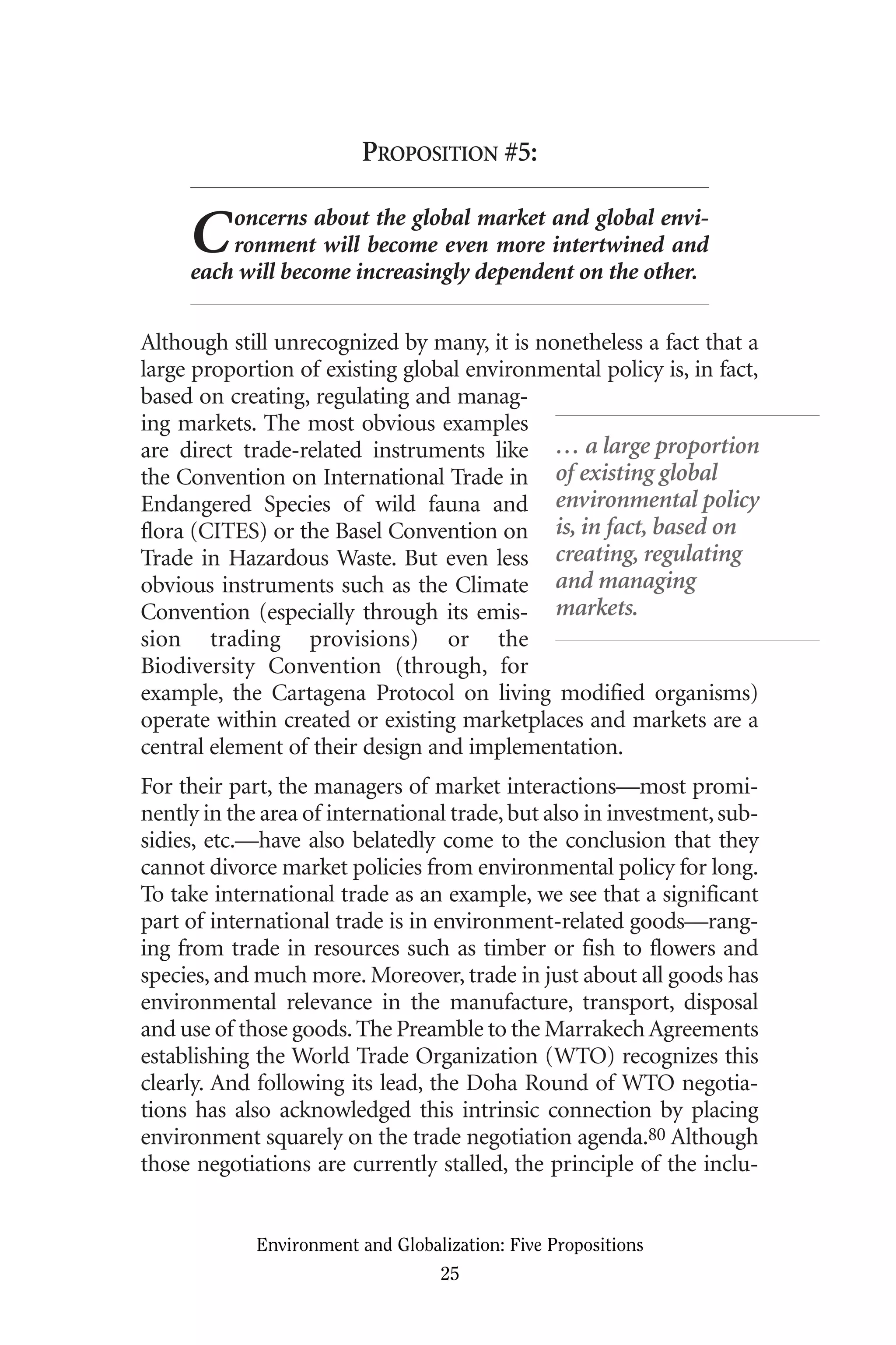 PROPOSITION #5:
Concerns about the global market and global envi-
ronment will become even more intertwined and
each will become increasingly dependent on the other.
Although still unrecognized by many, it is nonetheless a fact that a
large proportion of existing global environmental policy is, in fact,
based on creating, regulating and manag-
ing markets. The most obvious examples
are direct trade-related instruments like
the Convention on International Trade in
Endangered Species of wild fauna and
flora (CITES) or the Basel Convention on
Trade in Hazardous Waste. But even less
obvious instruments such as the Climate
Convention (especially through its emis-
sion trading provisions) or the
Biodiversity Convention (through, for
example, the Cartagena Protocol on living modified organisms)
operate within created or existing marketplaces and markets are a
central element of their design and implementation.
For their part, the managers of market interactions—most promi-
nently in the area of international trade,but also in investment,sub-
sidies, etc.—have also belatedly come to the conclusion that they
cannot divorce market policies from environmental policy for long.
To take international trade as an example, we see that a significant
part of international trade is in environment-related goods—rang-
ing from trade in resources such as timber or fish to flowers and
species, and much more. Moreover, trade in just about all goods has
environmental relevance in the manufacture, transport, disposal
and use of those goods.The Preamble to the MarrakechAgreements
establishing the World Trade Organization (WTO) recognizes this
clearly. And following its lead, the Doha Round of WTO negotia-
tions has also acknowledged this intrinsic connection by placing
environment squarely on the trade negotiation agenda.80 Although
those negotiations are currently stalled, the principle of the inclu-
Environment and Globalization: Five Propositions
25
… a large proportion
of existing global
environmental policy
is, in fact, based on
creating, regulating
and managing
markets.
Globalization.qx 1/24/07 11:05 AM Page 25
 