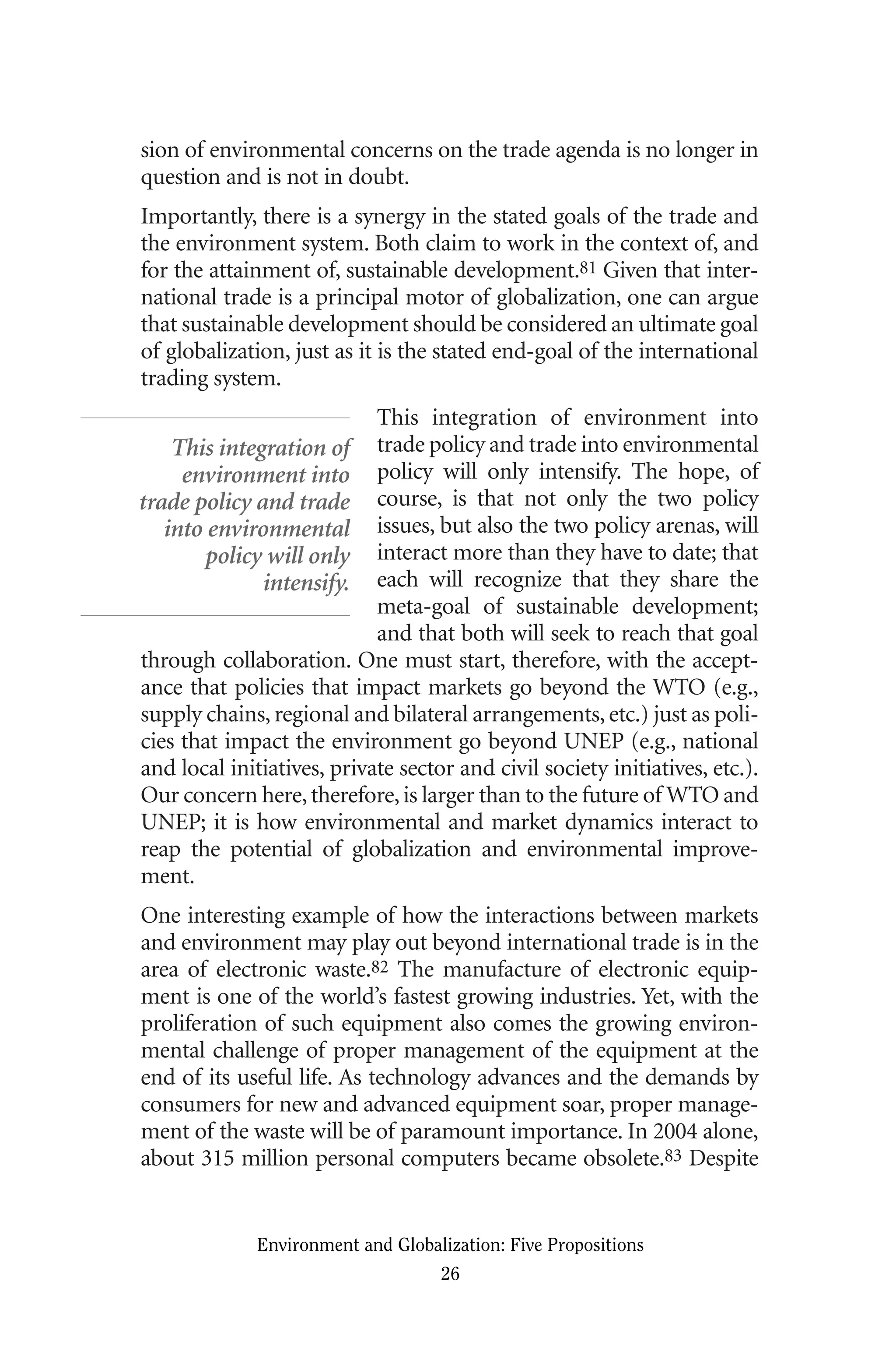 sion of environmental concerns on the trade agenda is no longer in
question and is not in doubt.
Importantly, there is a synergy in the stated goals of the trade and
the environment system. Both claim to work in the context of, and
for the attainment of, sustainable development.81 Given that inter-
national trade is a principal motor of globalization, one can argue
that sustainable development should be considered an ultimate goal
of globalization, just as it is the stated end-goal of the international
trading system.
This integration of environment into
trade policy and trade into environmental
policy will only intensify. The hope, of
course, is that not only the two policy
issues, but also the two policy arenas, will
interact more than they have to date; that
each will recognize that they share the
meta-goal of sustainable development;
and that both will seek to reach that goal
through collaboration. One must start, therefore, with the accept-
ance that policies that impact markets go beyond the WTO (e.g.,
supply chains, regional and bilateral arrangements, etc.) just as poli-
cies that impact the environment go beyond UNEP (e.g., national
and local initiatives, private sector and civil society initiatives, etc.).
Our concern here,therefore,is larger than to the future of WTO and
UNEP; it is how environmental and market dynamics interact to
reap the potential of globalization and environmental improve-
ment.
One interesting example of how the interactions between markets
and environment may play out beyond international trade is in the
area of electronic waste.82 The manufacture of electronic equip-
ment is one of the world’s fastest growing industries. Yet, with the
proliferation of such equipment also comes the growing environ-
mental challenge of proper management of the equipment at the
end of its useful life. As technology advances and the demands by
consumers for new and advanced equipment soar, proper manage-
ment of the waste will be of paramount importance. In 2004 alone,
about 315 million personal computers became obsolete.83 Despite
Environment and Globalization: Five Propositions
26
This integration of
environment into
trade policy and trade
into environmental
policy will only
intensify.
Globalization.qx 1/24/07 11:05 AM Page 26
 