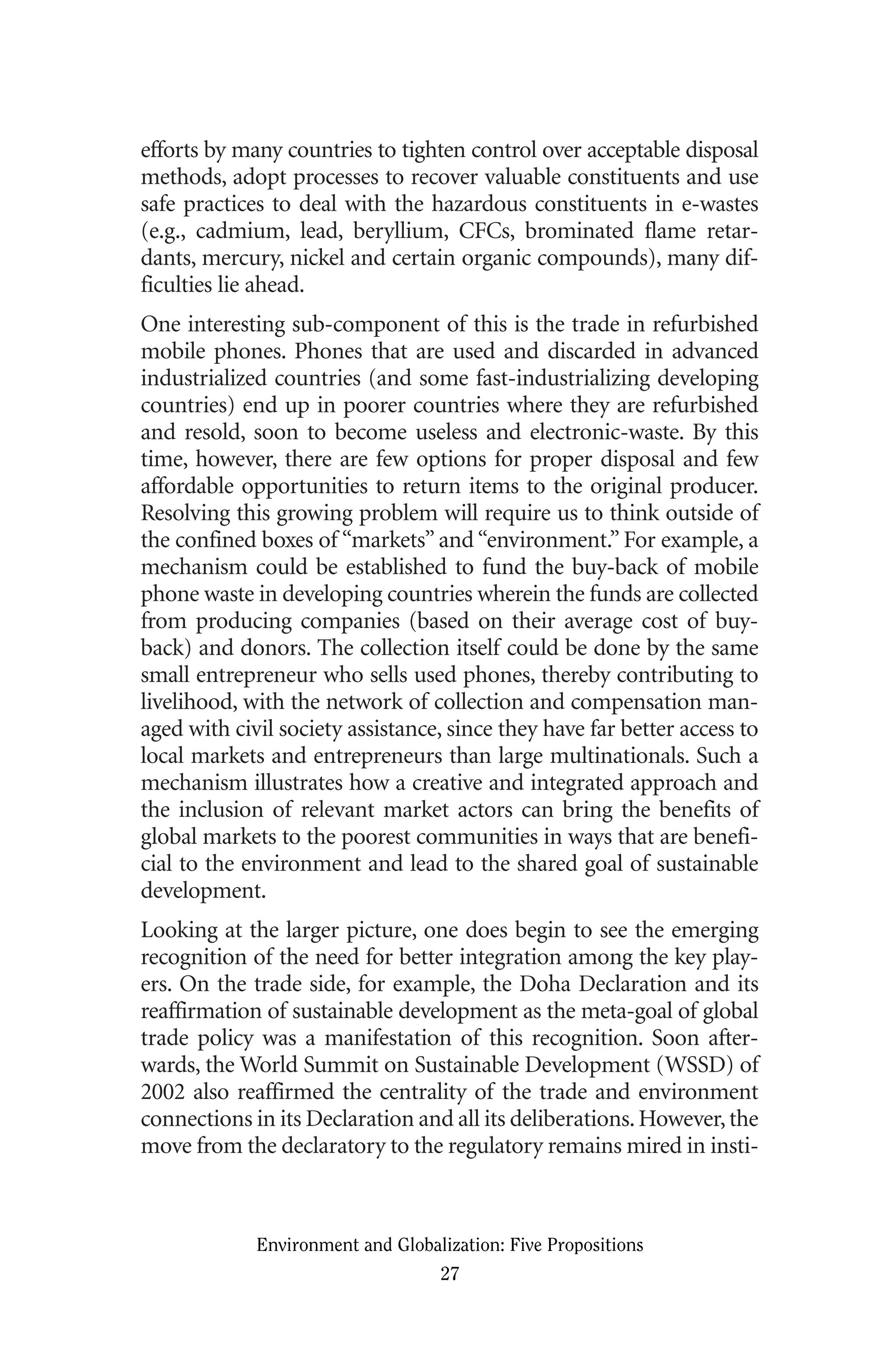 efforts by many countries to tighten control over acceptable disposal
methods, adopt processes to recover valuable constituents and use
safe practices to deal with the hazardous constituents in e-wastes
(e.g., cadmium, lead, beryllium, CFCs, brominated flame retar-
dants, mercury, nickel and certain organic compounds), many dif-
ficulties lie ahead.
One interesting sub-component of this is the trade in refurbished
mobile phones. Phones that are used and discarded in advanced
industrialized countries (and some fast-industrializing developing
countries) end up in poorer countries where they are refurbished
and resold, soon to become useless and electronic-waste. By this
time, however, there are few options for proper disposal and few
affordable opportunities to return items to the original producer.
Resolving this growing problem will require us to think outside of
the confined boxes of “markets” and “environment.” For example, a
mechanism could be established to fund the buy-back of mobile
phone waste in developing countries wherein the funds are collected
from producing companies (based on their average cost of buy-
back) and donors. The collection itself could be done by the same
small entrepreneur who sells used phones, thereby contributing to
livelihood, with the network of collection and compensation man-
aged with civil society assistance, since they have far better access to
local markets and entrepreneurs than large multinationals. Such a
mechanism illustrates how a creative and integrated approach and
the inclusion of relevant market actors can bring the benefits of
global markets to the poorest communities in ways that are benefi-
cial to the environment and lead to the shared goal of sustainable
development.
Looking at the larger picture, one does begin to see the emerging
recognition of the need for better integration among the key play-
ers. On the trade side, for example, the Doha Declaration and its
reaffirmation of sustainable development as the meta-goal of global
trade policy was a manifestation of this recognition. Soon after-
wards, the World Summit on Sustainable Development (WSSD) of
2002 also reaffirmed the centrality of the trade and environment
connections in its Declaration and all its deliberations.However,the
move from the declaratory to the regulatory remains mired in insti-
Environment and Globalization: Five Propositions
27
Globalization.qx 1/24/07 11:05 AM Page 27
 