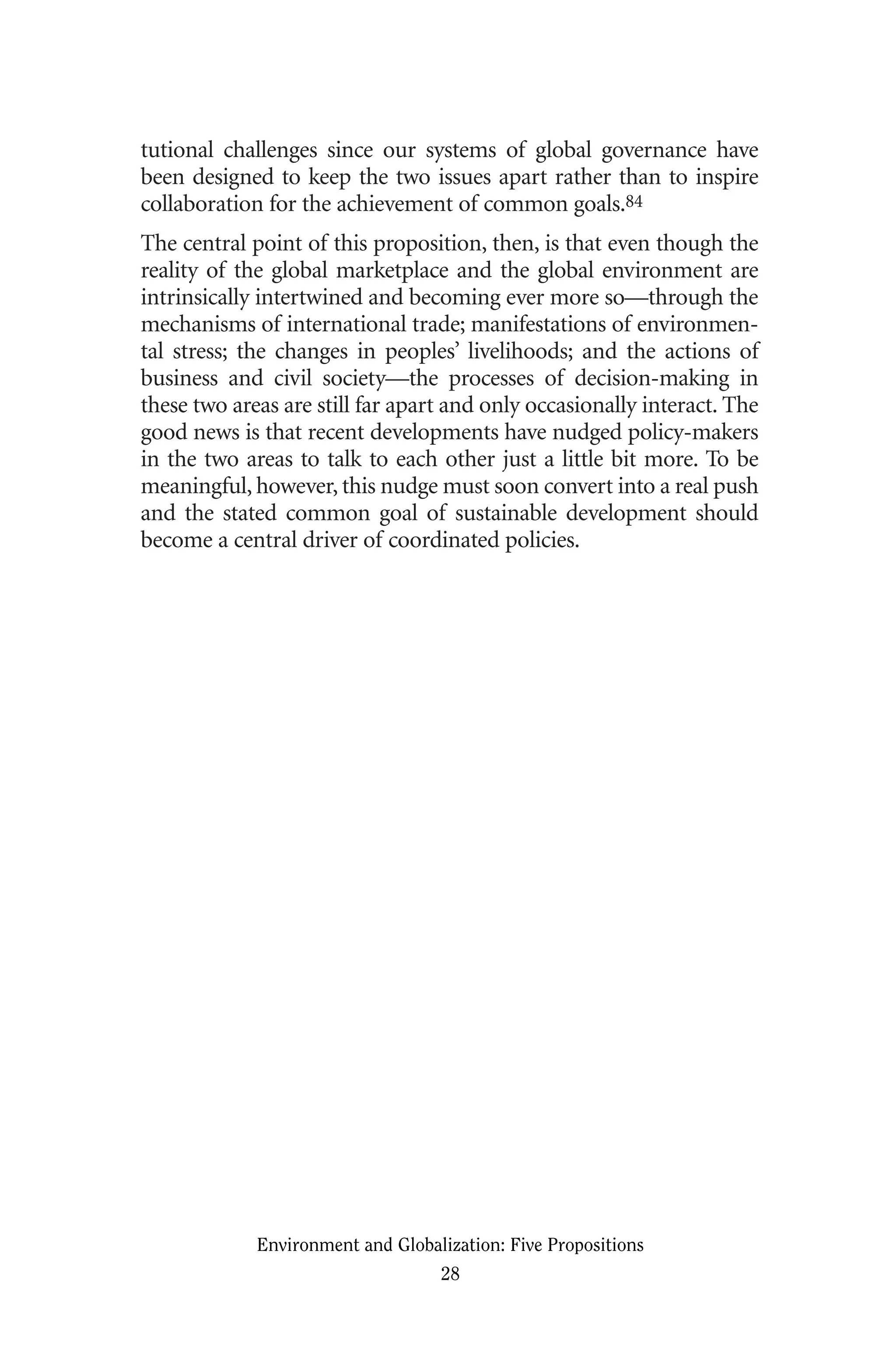 tutional challenges since our systems of global governance have
been designed to keep the two issues apart rather than to inspire
collaboration for the achievement of common goals.84
The central point of this proposition, then, is that even though the
reality of the global marketplace and the global environment are
intrinsically intertwined and becoming ever more so—through the
mechanisms of international trade; manifestations of environmen-
tal stress; the changes in peoples’ livelihoods; and the actions of
business and civil society—the processes of decision-making in
these two areas are still far apart and only occasionally interact. The
good news is that recent developments have nudged policy-makers
in the two areas to talk to each other just a little bit more. To be
meaningful, however, this nudge must soon convert into a real push
and the stated common goal of sustainable development should
become a central driver of coordinated policies.
Environment and Globalization: Five Propositions
28
Globalization.qx 1/24/07 11:05 AM Page 28
 
