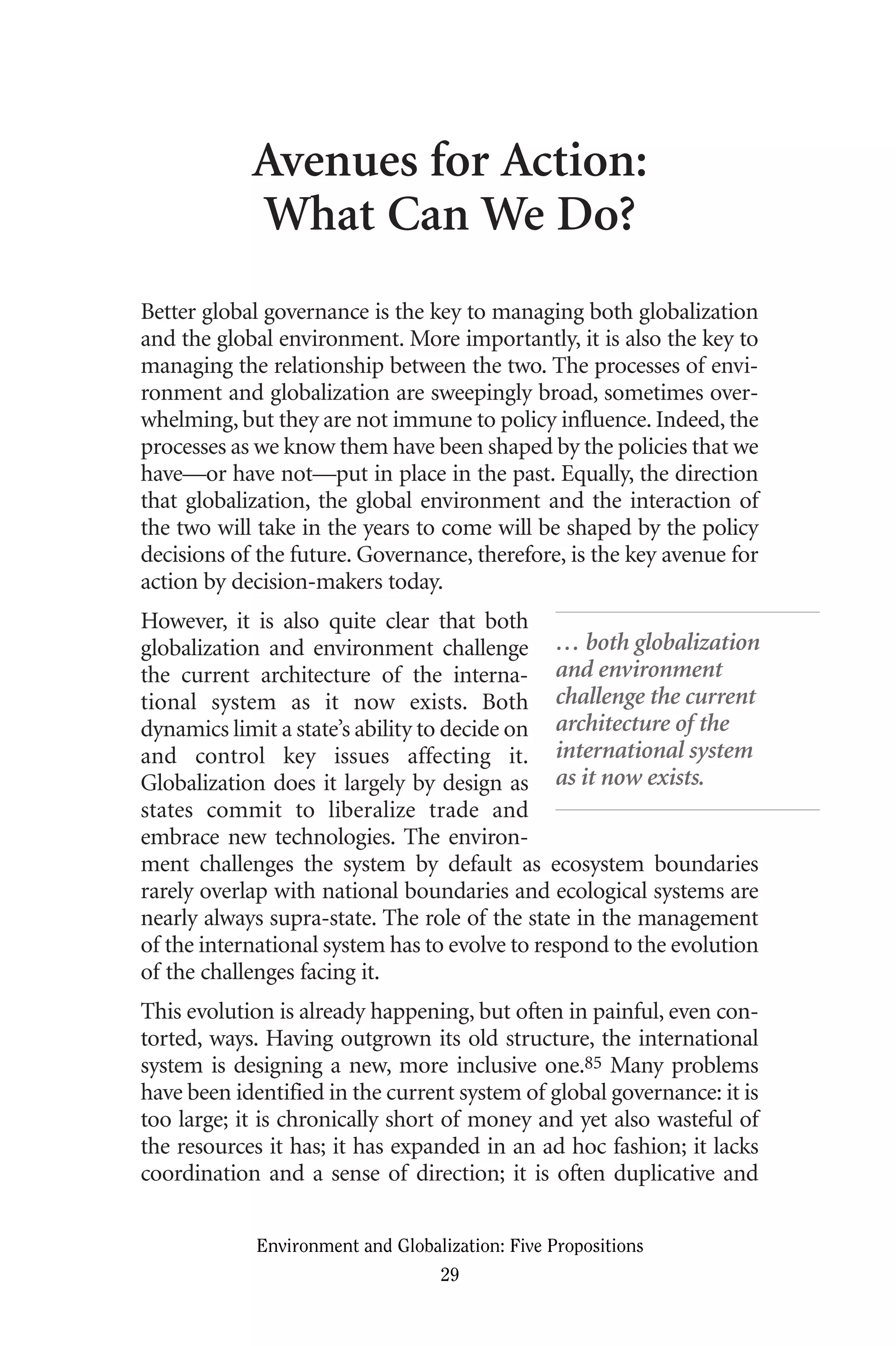 Avenues for Action:
What Can We Do?
Better global governance is the key to managing both globalization
and the global environment. More importantly, it is also the key to
managing the relationship between the two. The processes of envi-
ronment and globalization are sweepingly broad, sometimes over-
whelming, but they are not immune to policy influence. Indeed, the
processes as we know them have been shaped by the policies that we
have—or have not—put in place in the past. Equally, the direction
that globalization, the global environment and the interaction of
the two will take in the years to come will be shaped by the policy
decisions of the future. Governance, therefore, is the key avenue for
action by decision-makers today.
However, it is also quite clear that both
globalization and environment challenge
the current architecture of the interna-
tional system as it now exists. Both
dynamics limit a state’s ability to decide on
and control key issues affecting it.
Globalization does it largely by design as
states commit to liberalize trade and
embrace new technologies. The environ-
ment challenges the system by default as ecosystem boundaries
rarely overlap with national boundaries and ecological systems are
nearly always supra-state. The role of the state in the management
of the international system has to evolve to respond to the evolution
of the challenges facing it.
This evolution is already happening, but often in painful, even con-
torted, ways. Having outgrown its old structure, the international
system is designing a new, more inclusive one.85 Many problems
have been identified in the current system of global governance: it is
too large; it is chronically short of money and yet also wasteful of
the resources it has; it has expanded in an ad hoc fashion; it lacks
coordination and a sense of direction; it is often duplicative and
Environment and Globalization: Five Propositions
29
… both globalization
and environment
challenge the current
architecture of the
international system
as it now exists.
Globalization.qx 1/24/07 11:05 AM Page 29
 