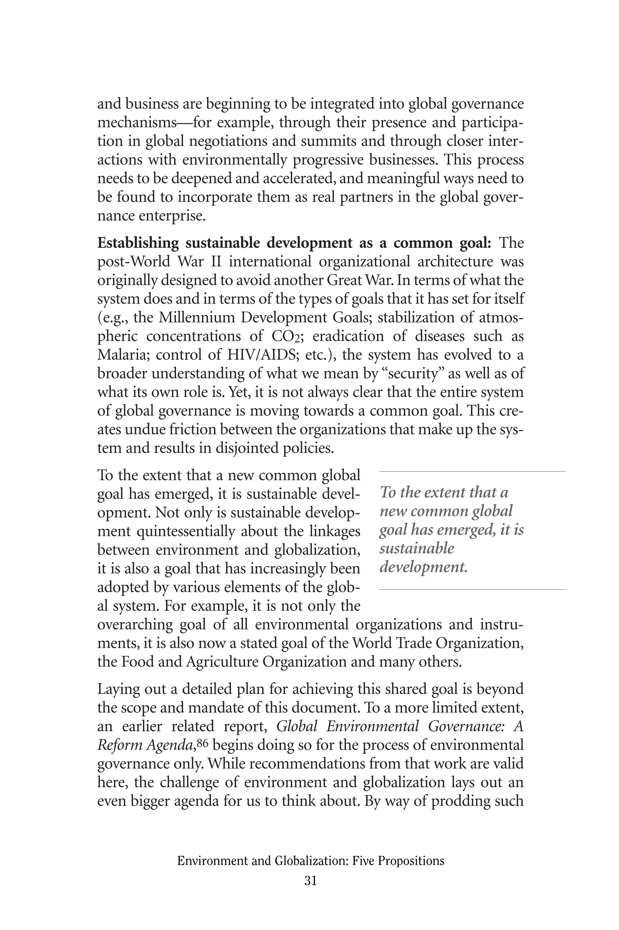 and business are beginning to be integrated into global governance
mechanisms—for example, through their presence and participa-
tion in global negotiations and summits and through closer inter-
actions with environmentally progressive businesses. This process
needs to be deepened and accelerated, and meaningful ways need to
be found to incorporate them as real partners in the global gover-
nance enterprise.
Establishing sustainable development as a common goal: The
post-World War II international organizational architecture was
originally designed to avoid another Great War.In terms of what the
system does and in terms of the types of goals that it has set for itself
(e.g., the Millennium Development Goals; stabilization of atmos-
pheric concentrations of CO2; eradication of diseases such as
Malaria; control of HIV/AIDS; etc.), the system has evolved to a
broader understanding of what we mean by “security” as well as of
what its own role is. Yet, it is not always clear that the entire system
of global governance is moving towards a common goal. This cre-
ates undue friction between the organizations that make up the sys-
tem and results in disjointed policies.
To the extent that a new common global
goal has emerged, it is sustainable devel-
opment. Not only is sustainable develop-
ment quintessentially about the linkages
between environment and globalization,
it is also a goal that has increasingly been
adopted by various elements of the glob-
al system. For example, it is not only the
overarching goal of all environmental organizations and instru-
ments, it is also now a stated goal of the World Trade Organization,
the Food and Agriculture Organization and many others.
Laying out a detailed plan for achieving this shared goal is beyond
the scope and mandate of this document. To a more limited extent,
an earlier related report, Global Environmental Governance: A
Reform Agenda,86 begins doing so for the process of environmental
governance only. While recommendations from that work are valid
here, the challenge of environment and globalization lays out an
even bigger agenda for us to think about. By way of prodding such
Environment and Globalization: Five Propositions
31
To the extent that a
new common global
goal has emerged, it is
sustainable
development.
Globalization.qx 1/24/07 11:05 AM Page 31
 