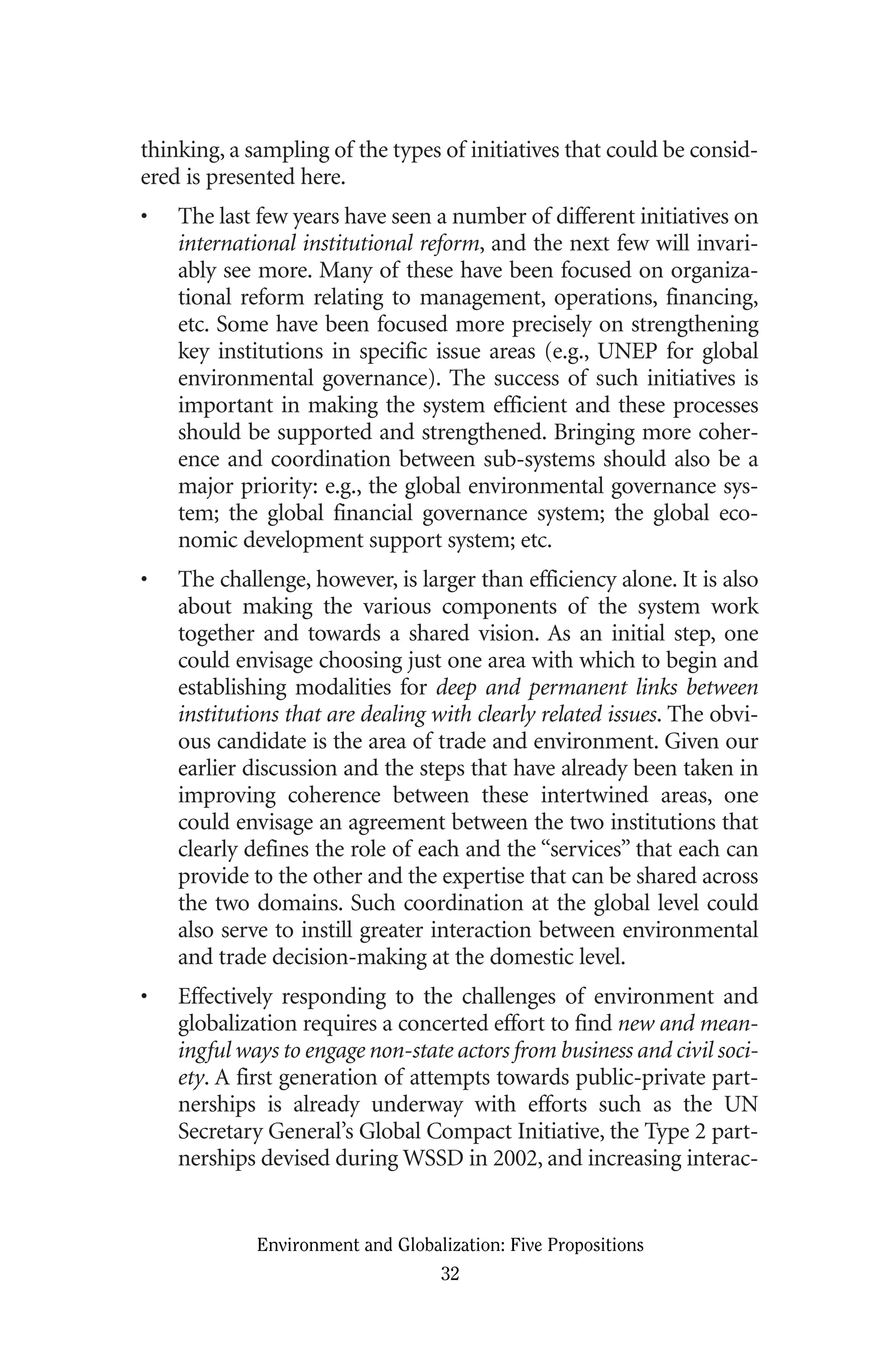 thinking, a sampling of the types of initiatives that could be consid-
ered is presented here.
• The last few years have seen a number of different initiatives on
international institutional reform, and the next few will invari-
ably see more. Many of these have been focused on organiza-
tional reform relating to management, operations, financing,
etc. Some have been focused more precisely on strengthening
key institutions in specific issue areas (e.g., UNEP for global
environmental governance). The success of such initiatives is
important in making the system efficient and these processes
should be supported and strengthened. Bringing more coher-
ence and coordination between sub-systems should also be a
major priority: e.g., the global environmental governance sys-
tem; the global financial governance system; the global eco-
nomic development support system; etc.
• The challenge, however, is larger than efficiency alone. It is also
about making the various components of the system work
together and towards a shared vision. As an initial step, one
could envisage choosing just one area with which to begin and
establishing modalities for deep and permanent links between
institutions that are dealing with clearly related issues. The obvi-
ous candidate is the area of trade and environment. Given our
earlier discussion and the steps that have already been taken in
improving coherence between these intertwined areas, one
could envisage an agreement between the two institutions that
clearly defines the role of each and the “services” that each can
provide to the other and the expertise that can be shared across
the two domains. Such coordination at the global level could
also serve to instill greater interaction between environmental
and trade decision-making at the domestic level.
• Effectively responding to the challenges of environment and
globalization requires a concerted effort to find new and mean-
ingful ways to engage non-state actors from business and civil soci-
ety. A first generation of attempts towards public-private part-
nerships is already underway with efforts such as the UN
Secretary General’s Global Compact Initiative, the Type 2 part-
nerships devised during WSSD in 2002, and increasing interac-
Environment and Globalization: Five Propositions
32
Globalization.qx 1/24/07 11:05 AM Page 32
 