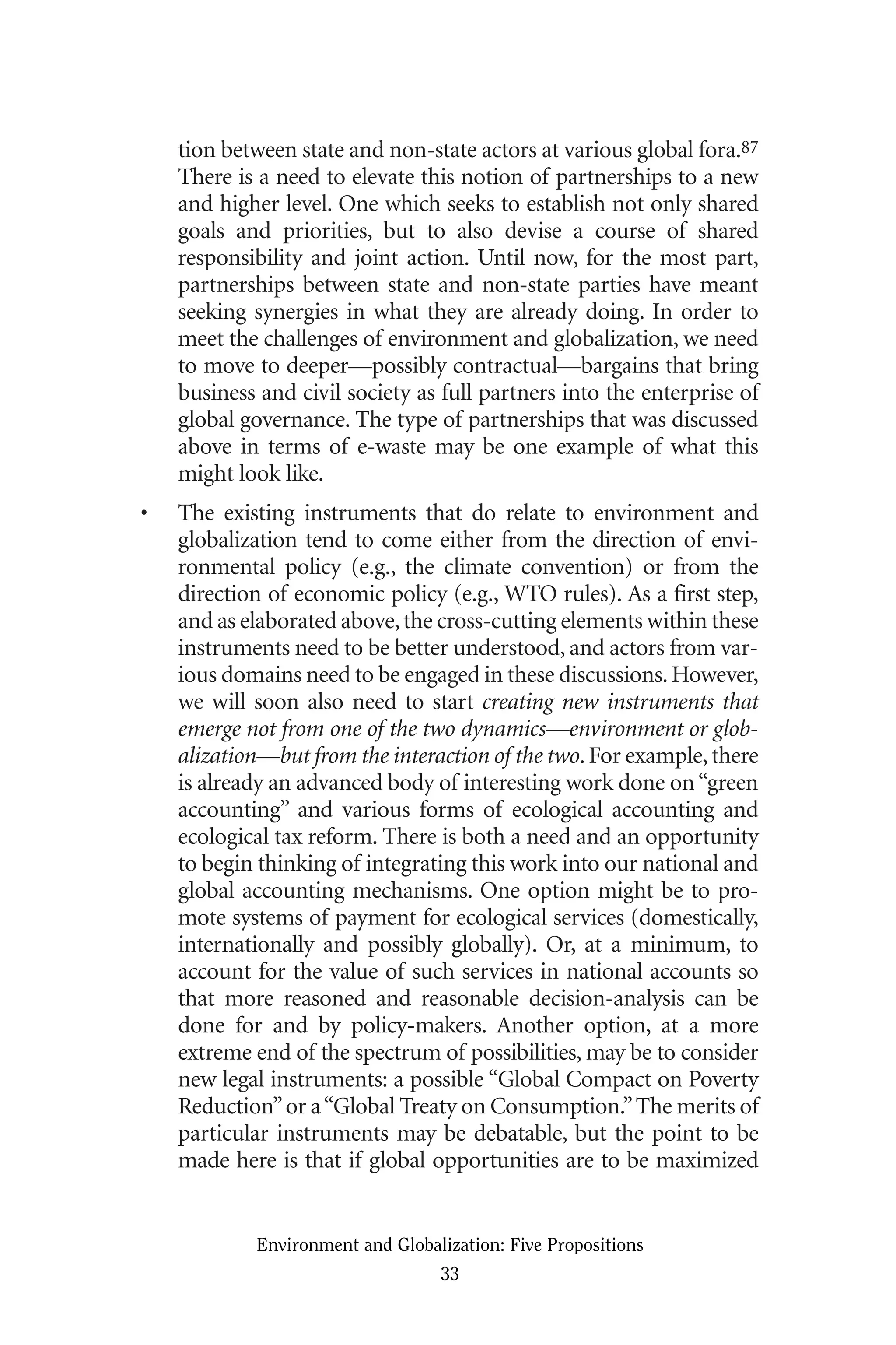 tion between state and non-state actors at various global fora.87
There is a need to elevate this notion of partnerships to a new
and higher level. One which seeks to establish not only shared
goals and priorities, but to also devise a course of shared
responsibility and joint action. Until now, for the most part,
partnerships between state and non-state parties have meant
seeking synergies in what they are already doing. In order to
meet the challenges of environment and globalization, we need
to move to deeper—possibly contractual—bargains that bring
business and civil society as full partners into the enterprise of
global governance. The type of partnerships that was discussed
above in terms of e-waste may be one example of what this
might look like.
• The existing instruments that do relate to environment and
globalization tend to come either from the direction of envi-
ronmental policy (e.g., the climate convention) or from the
direction of economic policy (e.g., WTO rules). As a first step,
and as elaborated above,the cross-cutting elements within these
instruments need to be better understood, and actors from var-
ious domains need to be engaged in these discussions.However,
we will soon also need to start creating new instruments that
emerge not from one of the two dynamics—environment or glob-
alization—but from the interaction of the two.For example,there
is already an advanced body of interesting work done on“green
accounting” and various forms of ecological accounting and
ecological tax reform. There is both a need and an opportunity
to begin thinking of integrating this work into our national and
global accounting mechanisms. One option might be to pro-
mote systems of payment for ecological services (domestically,
internationally and possibly globally). Or, at a minimum, to
account for the value of such services in national accounts so
that more reasoned and reasonable decision-analysis can be
done for and by policy-makers. Another option, at a more
extreme end of the spectrum of possibilities, may be to consider
new legal instruments: a possible “Global Compact on Poverty
Reduction”or a“Global Treaty on Consumption.”The merits of
particular instruments may be debatable, but the point to be
made here is that if global opportunities are to be maximized
Environment and Globalization: Five Propositions
33
Globalization.qx 1/24/07 11:05 AM Page 33
 
