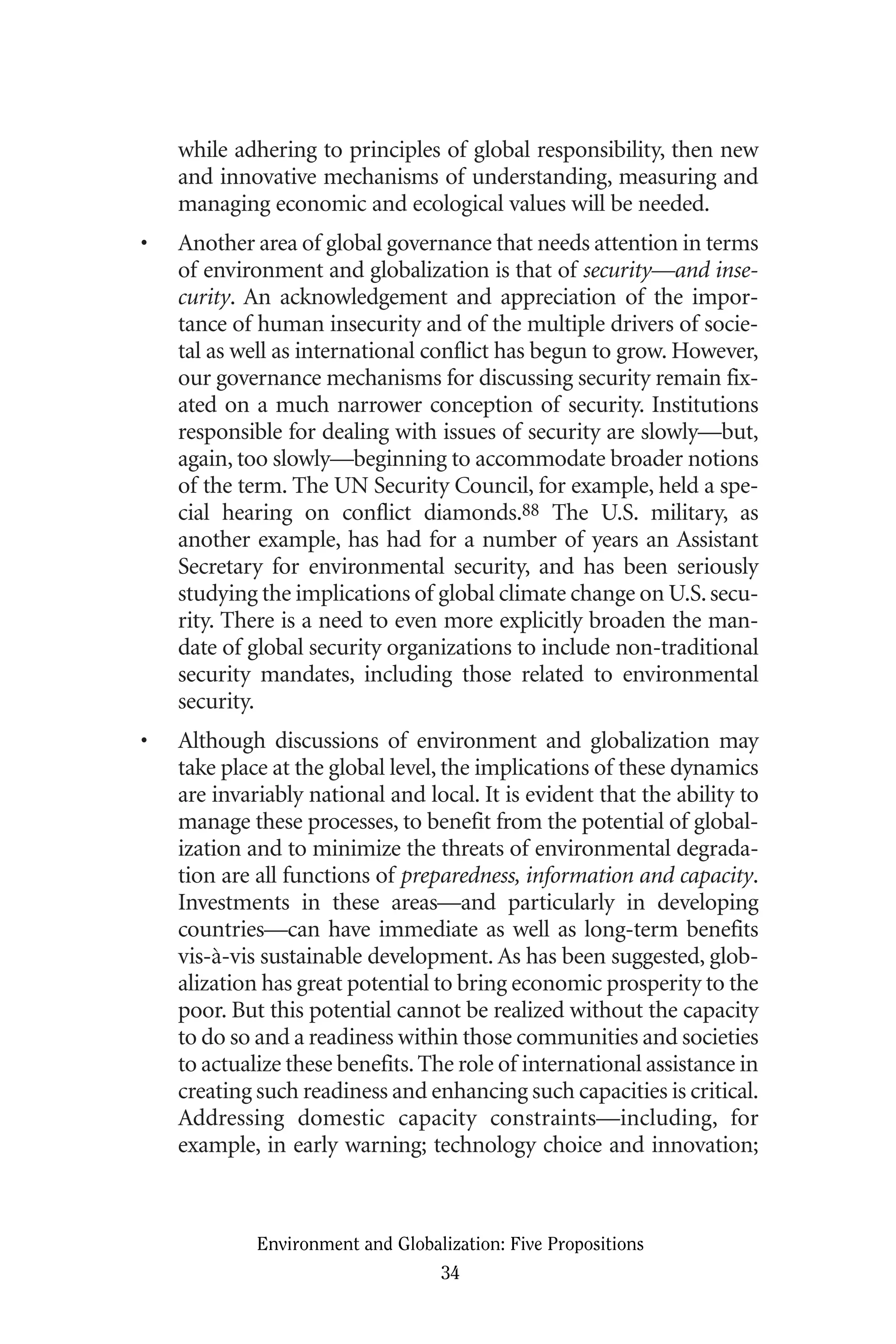 while adhering to principles of global responsibility, then new
and innovative mechanisms of understanding, measuring and
managing economic and ecological values will be needed.
• Another area of global governance that needs attention in terms
of environment and globalization is that of security—and inse-
curity. An acknowledgement and appreciation of the impor-
tance of human insecurity and of the multiple drivers of socie-
tal as well as international conflict has begun to grow. However,
our governance mechanisms for discussing security remain fix-
ated on a much narrower conception of security. Institutions
responsible for dealing with issues of security are slowly—but,
again, too slowly—beginning to accommodate broader notions
of the term. The UN Security Council, for example, held a spe-
cial hearing on conflict diamonds.88 The U.S. military, as
another example, has had for a number of years an Assistant
Secretary for environmental security, and has been seriously
studying the implications of global climate change on U.S.secu-
rity. There is a need to even more explicitly broaden the man-
date of global security organizations to include non-traditional
security mandates, including those related to environmental
security.
• Although discussions of environment and globalization may
take place at the global level, the implications of these dynamics
are invariably national and local. It is evident that the ability to
manage these processes, to benefit from the potential of global-
ization and to minimize the threats of environmental degrada-
tion are all functions of preparedness, information and capacity.
Investments in these areas—and particularly in developing
countries—can have immediate as well as long-term benefits
vis-à-vis sustainable development. As has been suggested, glob-
alization has great potential to bring economic prosperity to the
poor. But this potential cannot be realized without the capacity
to do so and a readiness within those communities and societies
to actualize these benefits.The role of international assistance in
creating such readiness and enhancing such capacities is critical.
Addressing domestic capacity constraints—including, for
example, in early warning; technology choice and innovation;
Environment and Globalization: Five Propositions
34
Globalization.qx 1/24/07 11:05 AM Page 34
 