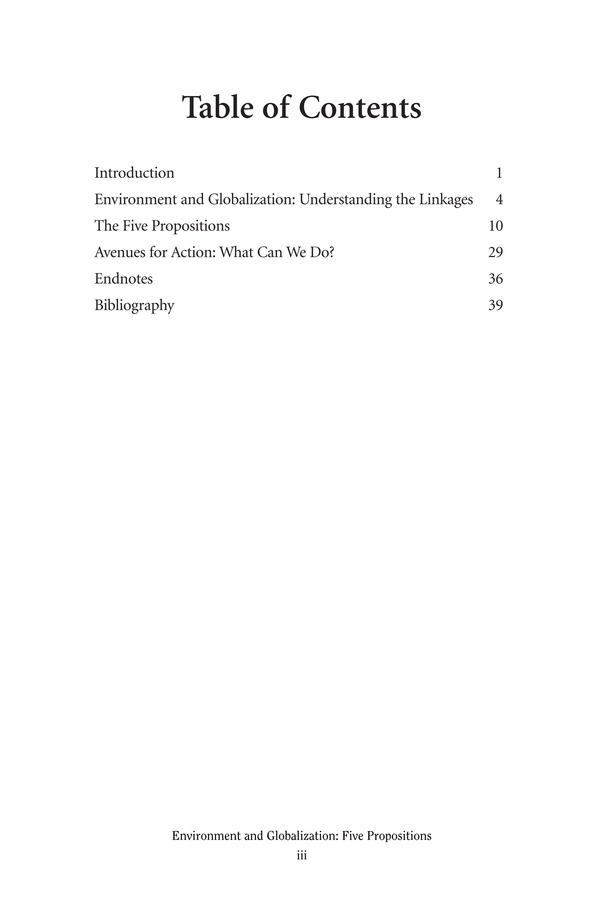 Table of Contents
Introduction 1
Environment and Globalization: Understanding the Linkages 4
The Five Propositions 10
Avenues for Action: What Can We Do? 29
Endnotes 36
Bibliography 39
Environment and Globalization: Five Propositions
iii
Globalization.qx 1/24/07 11:05 AM Page iii
 