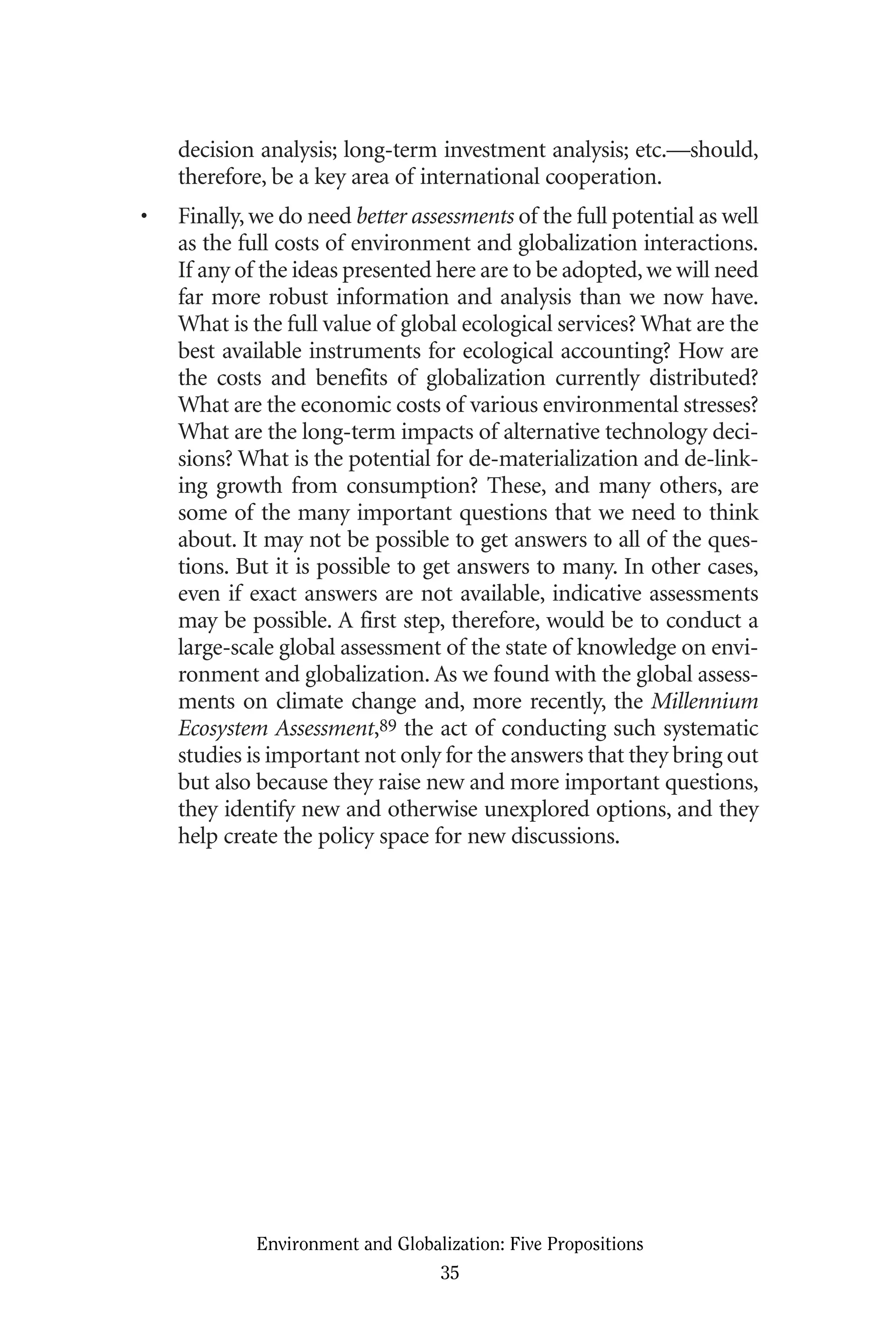 decision analysis; long-term investment analysis; etc.—should,
therefore, be a key area of international cooperation.
• Finally, we do need better assessments of the full potential as well
as the full costs of environment and globalization interactions.
If any of the ideas presented here are to be adopted,we will need
far more robust information and analysis than we now have.
What is the full value of global ecological services? What are the
best available instruments for ecological accounting? How are
the costs and benefits of globalization currently distributed?
What are the economic costs of various environmental stresses?
What are the long-term impacts of alternative technology deci-
sions? What is the potential for de-materialization and de-link-
ing growth from consumption? These, and many others, are
some of the many important questions that we need to think
about. It may not be possible to get answers to all of the ques-
tions. But it is possible to get answers to many. In other cases,
even if exact answers are not available, indicative assessments
may be possible. A first step, therefore, would be to conduct a
large-scale global assessment of the state of knowledge on envi-
ronment and globalization. As we found with the global assess-
ments on climate change and, more recently, the Millennium
Ecosystem Assessment,89 the act of conducting such systematic
studies is important not only for the answers that they bring out
but also because they raise new and more important questions,
they identify new and otherwise unexplored options, and they
help create the policy space for new discussions.
Environment and Globalization: Five Propositions
35
Globalization.qx 1/24/07 11:05 AM Page 35
 