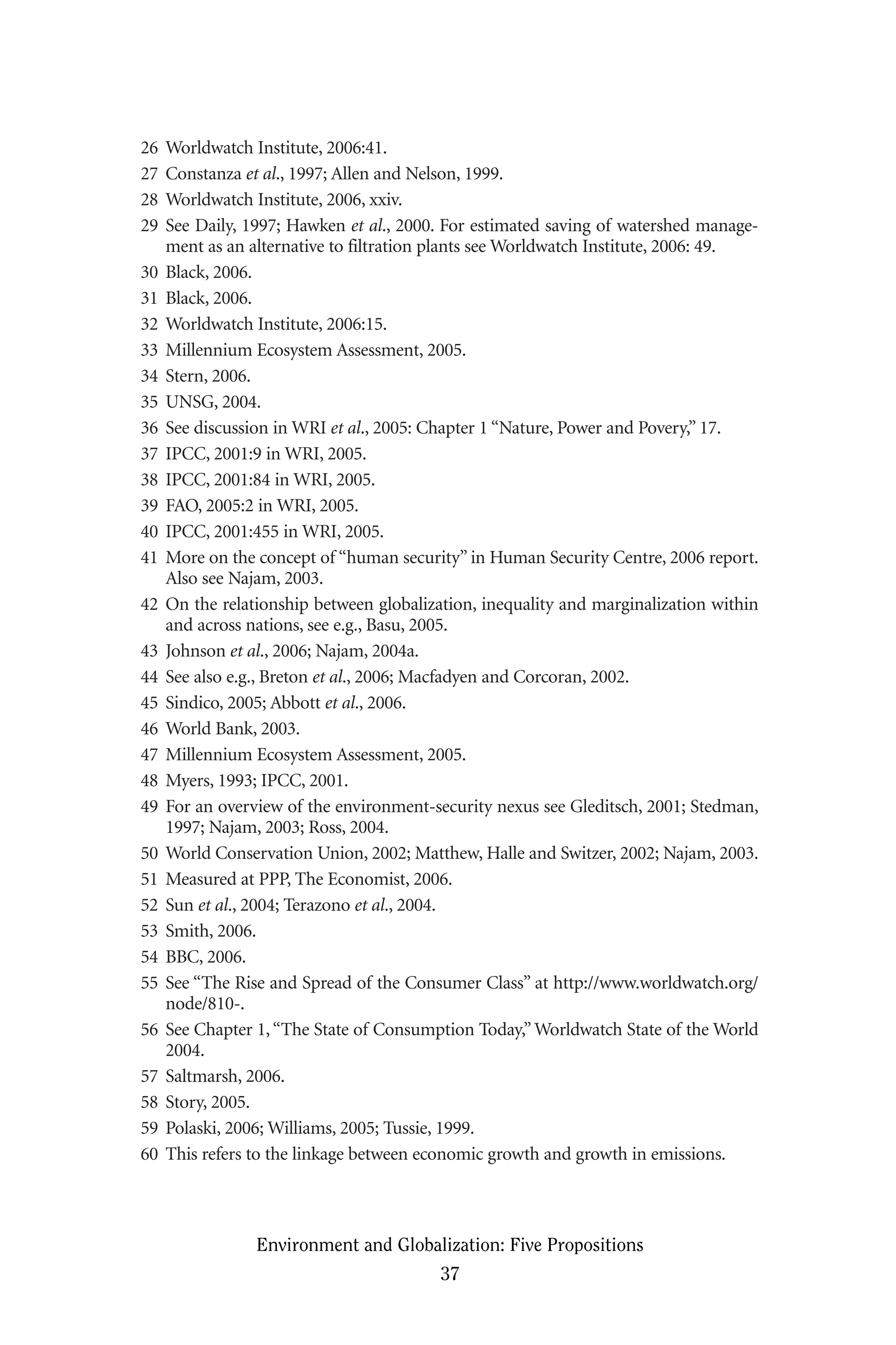 26 Worldwatch Institute, 2006:41.
27 Constanza et al., 1997; Allen and Nelson, 1999.
28 Worldwatch Institute, 2006, xxiv.
29 See Daily, 1997; Hawken et al., 2000. For estimated saving of watershed manage-
ment as an alternative to filtration plants see Worldwatch Institute, 2006: 49.
30 Black, 2006.
31 Black, 2006.
32 Worldwatch Institute, 2006:15.
33 Millennium Ecosystem Assessment, 2005.
34 Stern, 2006.
35 UNSG, 2004.
36 See discussion in WRI et al., 2005: Chapter 1 “Nature, Power and Povery,” 17.
37 IPCC, 2001:9 in WRI, 2005.
38 IPCC, 2001:84 in WRI, 2005.
39 FAO, 2005:2 in WRI, 2005.
40 IPCC, 2001:455 in WRI, 2005.
41 More on the concept of “human security” in Human Security Centre, 2006 report.
Also see Najam, 2003.
42 On the relationship between globalization, inequality and marginalization within
and across nations, see e.g., Basu, 2005.
43 Johnson et al., 2006; Najam, 2004a.
44 See also e.g., Breton et al., 2006; Macfadyen and Corcoran, 2002.
45 Sindico, 2005; Abbott et al., 2006.
46 World Bank, 2003.
47 Millennium Ecosystem Assessment, 2005.
48 Myers, 1993; IPCC, 2001.
49 For an overview of the environment-security nexus see Gleditsch, 2001; Stedman,
1997; Najam, 2003; Ross, 2004.
50 World Conservation Union, 2002; Matthew, Halle and Switzer, 2002; Najam, 2003.
51 Measured at PPP, The Economist, 2006.
52 Sun et al., 2004; Terazono et al., 2004.
53 Smith, 2006.
54 BBC, 2006.
55 See “The Rise and Spread of the Consumer Class” at http://www.worldwatch.org/
node/810-.
56 See Chapter 1,“The State of Consumption Today,” Worldwatch State of the World
2004.
57 Saltmarsh, 2006.
58 Story, 2005.
59 Polaski, 2006; Williams, 2005; Tussie, 1999.
60 This refers to the linkage between economic growth and growth in emissions.
Environment and Globalization: Five Propositions
37
Globalization.qx 1/24/07 11:05 AM Page 37
 