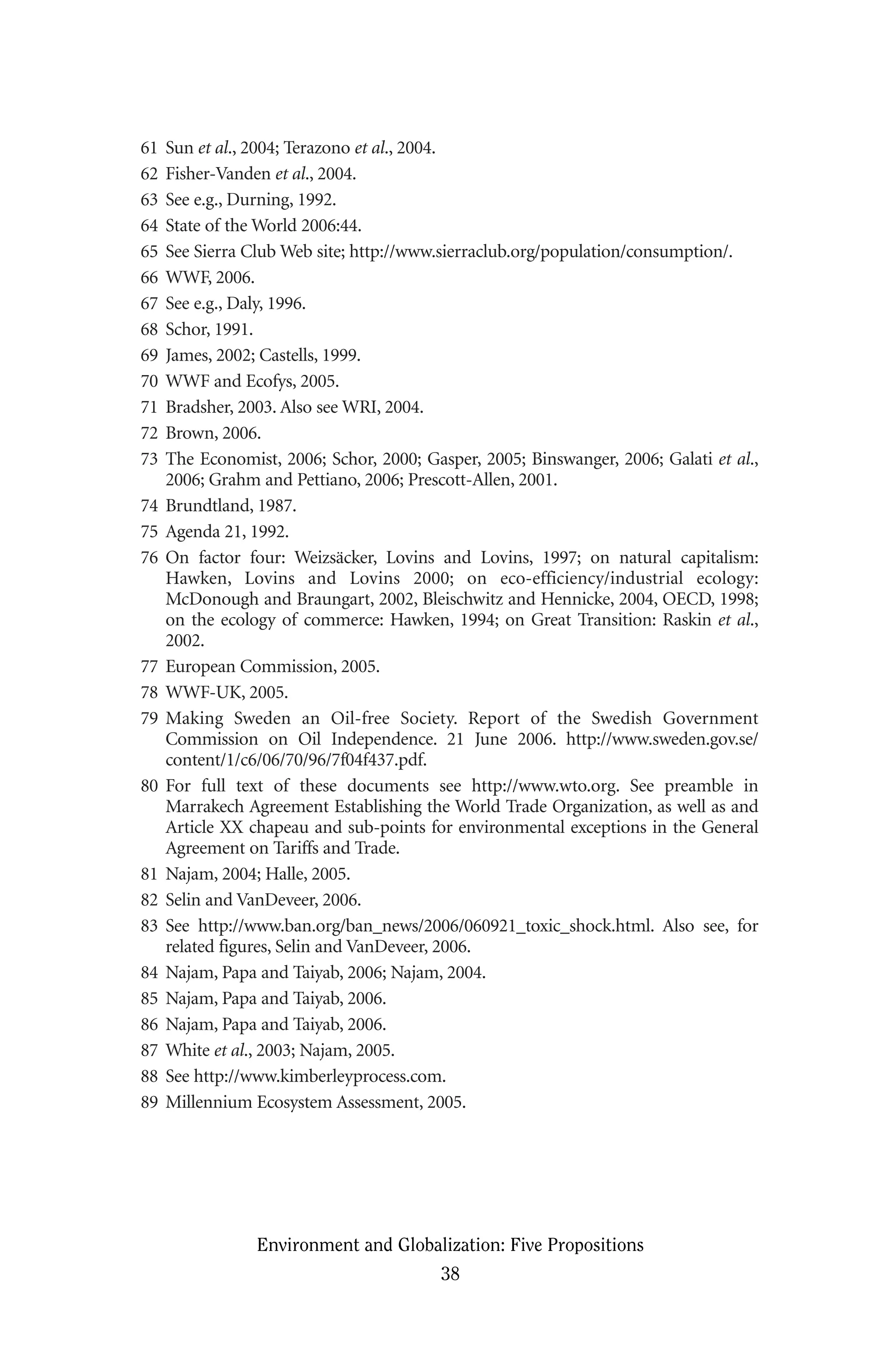 61 Sun et al., 2004; Terazono et al., 2004.
62 Fisher-Vanden et al., 2004.
63 See e.g., Durning, 1992.
64 State of the World 2006:44.
65 See Sierra Club Web site; http://www.sierraclub.org/population/consumption/.
66 WWF, 2006.
67 See e.g., Daly, 1996.
68 Schor, 1991.
69 James, 2002; Castells, 1999.
70 WWF and Ecofys, 2005.
71 Bradsher, 2003. Also see WRI, 2004.
72 Brown, 2006.
73 The Economist, 2006; Schor, 2000; Gasper, 2005; Binswanger, 2006; Galati et al.,
2006; Grahm and Pettiano, 2006; Prescott-Allen, 2001.
74 Brundtland, 1987.
75 Agenda 21, 1992.
76 On factor four: Weizsäcker, Lovins and Lovins, 1997; on natural capitalism:
Hawken, Lovins and Lovins 2000; on eco-efficiency/industrial ecology:
McDonough and Braungart, 2002, Bleischwitz and Hennicke, 2004, OECD, 1998;
on the ecology of commerce: Hawken, 1994; on Great Transition: Raskin et al.,
2002.
77 European Commission, 2005.
78 WWF-UK, 2005.
79 Making Sweden an Oil-free Society. Report of the Swedish Government
Commission on Oil Independence. 21 June 2006. http://www.sweden.gov.se/
content/1/c6/06/70/96/7f04f437.pdf.
80 For full text of these documents see http://www.wto.org. See preamble in
Marrakech Agreement Establishing the World Trade Organization, as well as and
Article XX chapeau and sub-points for environmental exceptions in the General
Agreement on Tariffs and Trade.
81 Najam, 2004; Halle, 2005.
82 Selin and VanDeveer, 2006.
83 See http://www.ban.org/ban_news/2006/060921_toxic_shock.html. Also see, for
related figures, Selin and VanDeveer, 2006.
84 Najam, Papa and Taiyab, 2006; Najam, 2004.
85 Najam, Papa and Taiyab, 2006.
86 Najam, Papa and Taiyab, 2006.
87 White et al., 2003; Najam, 2005.
88 See http://www.kimberleyprocess.com.
89 Millennium Ecosystem Assessment, 2005.
Environment and Globalization: Five Propositions
38
Globalization.qx 1/24/07 11:05 AM Page 38
 
