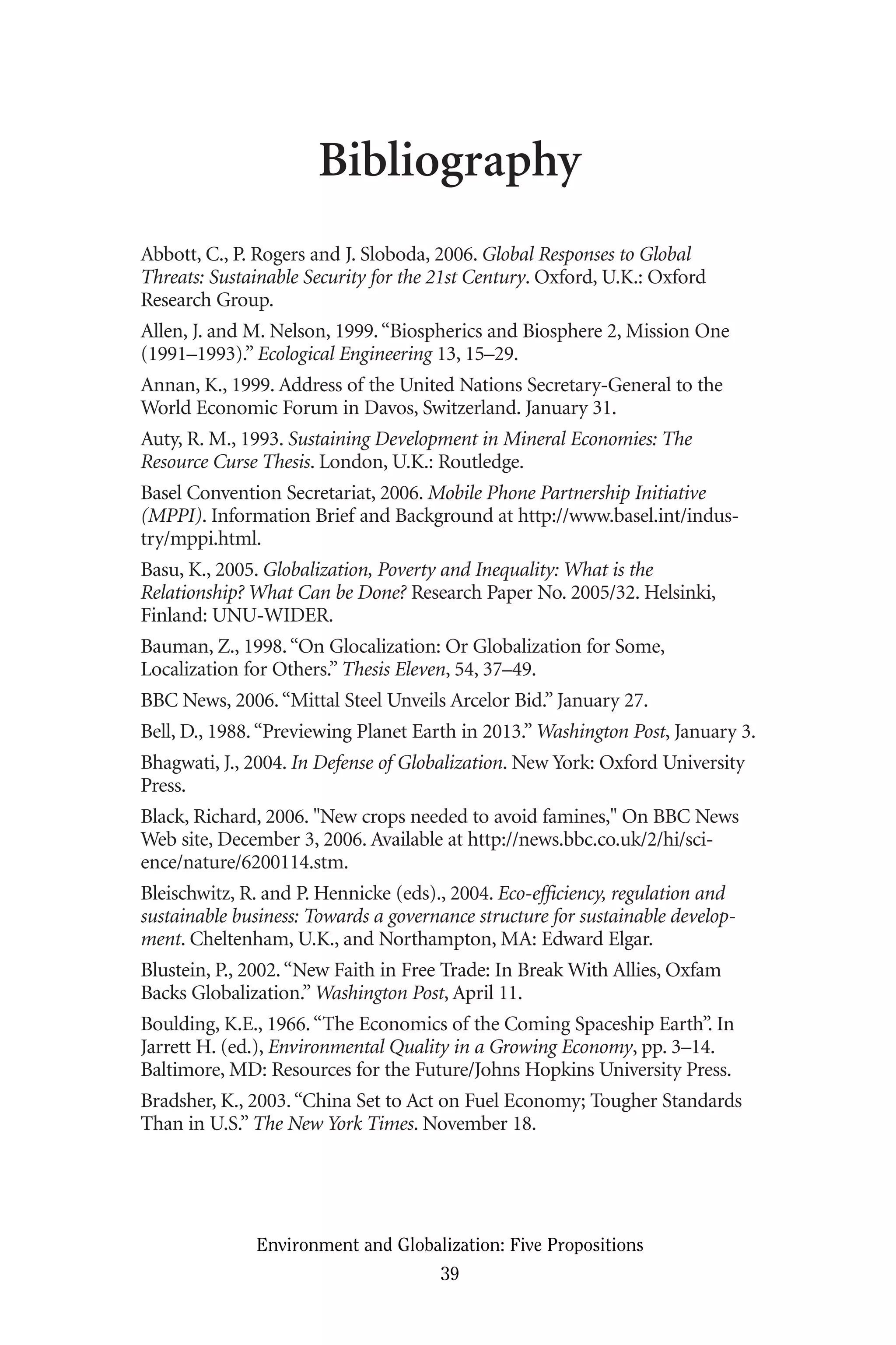 Bibliography
Abbott, C., P. Rogers and J. Sloboda, 2006. Global Responses to Global
Threats: Sustainable Security for the 21st Century. Oxford, U.K.: Oxford
Research Group.
Allen, J. and M. Nelson, 1999.“Biospherics and Biosphere 2, Mission One
(1991–1993).” Ecological Engineering 13, 15–29.
Annan, K., 1999. Address of the United Nations Secretary-General to the
World Economic Forum in Davos, Switzerland. January 31.
Auty, R. M., 1993. Sustaining Development in Mineral Economies: The
Resource Curse Thesis. London, U.K.: Routledge.
Basel Convention Secretariat, 2006. Mobile Phone Partnership Initiative
(MPPI). Information Brief and Background at http://www.basel.int/indus-
try/mppi.html.
Basu, K., 2005. Globalization, Poverty and Inequality: What is the
Relationship? What Can be Done? Research Paper No. 2005/32. Helsinki,
Finland: UNU-WIDER.
Bauman, Z., 1998.“On Glocalization: Or Globalization for Some,
Localization for Others.” Thesis Eleven, 54, 37–49.
BBC News, 2006.“Mittal Steel Unveils Arcelor Bid.” January 27.
Bell, D., 1988.“Previewing Planet Earth in 2013.” Washington Post, January 3.
Bhagwati, J., 2004. In Defense of Globalization. New York: Oxford University
Press.
Black, Richard, 2006. "New crops needed to avoid famines," On BBC News
Web site, December 3, 2006. Available at http://news.bbc.co.uk/2/hi/sci-
ence/nature/6200114.stm.
Bleischwitz, R. and P. Hennicke (eds)., 2004. Eco-efficiency, regulation and
sustainable business: Towards a governance structure for sustainable develop-
ment. Cheltenham, U.K., and Northampton, MA: Edward Elgar.
Blustein, P., 2002.“New Faith in Free Trade: In Break With Allies, Oxfam
Backs Globalization.” Washington Post, April 11.
Boulding, K.E., 1966.“The Economics of the Coming Spaceship Earth”. In
Jarrett H. (ed.), Environmental Quality in a Growing Economy, pp. 3–14.
Baltimore, MD: Resources for the Future/Johns Hopkins University Press.
Bradsher, K., 2003.“China Set to Act on Fuel Economy; Tougher Standards
Than in U.S.” The New York Times. November 18.
Environment and Globalization: Five Propositions
39
Globalization.qx 1/24/07 11:05 AM Page 39
 