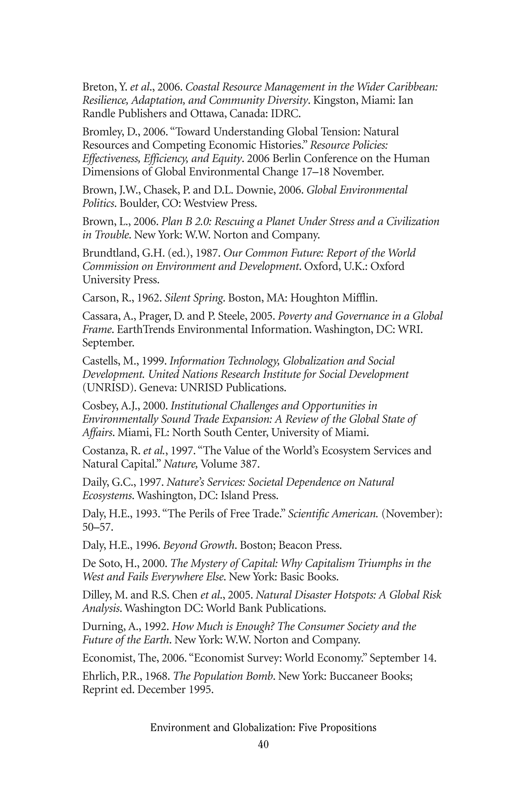 Breton, Y. et al., 2006. Coastal Resource Management in the Wider Caribbean:
Resilience, Adaptation, and Community Diversity. Kingston, Miami: Ian
Randle Publishers and Ottawa, Canada: IDRC.
Bromley, D., 2006.“Toward Understanding Global Tension: Natural
Resources and Competing Economic Histories.” Resource Policies:
Effectiveness, Efficiency, and Equity. 2006 Berlin Conference on the Human
Dimensions of Global Environmental Change 17–18 November.
Brown, J.W., Chasek, P. and D.L. Downie, 2006. Global Environmental
Politics. Boulder, CO: Westview Press.
Brown, L., 2006. Plan B 2.0: Rescuing a Planet Under Stress and a Civilization
in Trouble. New York: W.W. Norton and Company.
Brundtland, G.H. (ed.), 1987. Our Common Future: Report of the World
Commission on Environment and Development. Oxford, U.K.: Oxford
University Press.
Carson, R., 1962. Silent Spring. Boston, MA: Houghton Mifflin.
Cassara, A., Prager, D. and P. Steele, 2005. Poverty and Governance in a Global
Frame. EarthTrends Environmental Information. Washington, DC: WRI.
September.
Castells, M., 1999. Information Technology, Globalization and Social
Development. United Nations Research Institute for Social Development
(UNRISD). Geneva: UNRISD Publications.
Cosbey, A.J., 2000. Institutional Challenges and Opportunities in
Environmentally Sound Trade Expansion: A Review of the Global State of
Affairs. Miami, FL: North South Center, University of Miami.
Costanza, R. et al., 1997.“The Value of the World’s Ecosystem Services and
Natural Capital.” Nature, Volume 387.
Daily, G.C., 1997. Nature’s Services: Societal Dependence on Natural
Ecosystems. Washington, DC: Island Press.
Daly, H.E., 1993.“The Perils of Free Trade.” Scientific American. (November):
50–57.
Daly, H.E., 1996. Beyond Growth. Boston; Beacon Press.
De Soto, H., 2000. The Mystery of Capital: Why Capitalism Triumphs in the
West and Fails Everywhere Else. New York: Basic Books.
Dilley, M. and R.S. Chen et al., 2005. Natural Disaster Hotspots: A Global Risk
Analysis. Washington DC: World Bank Publications.
Durning, A., 1992. How Much is Enough? The Consumer Society and the
Future of the Earth. New York: W.W. Norton and Company.
Economist, The, 2006.“Economist Survey: World Economy.” September 14.
Ehrlich, P.R., 1968. The Population Bomb. New York: Buccaneer Books;
Reprint ed. December 1995.
Environment and Globalization: Five Propositions
40
Globalization.qx 1/24/07 11:05 AM Page 40
 