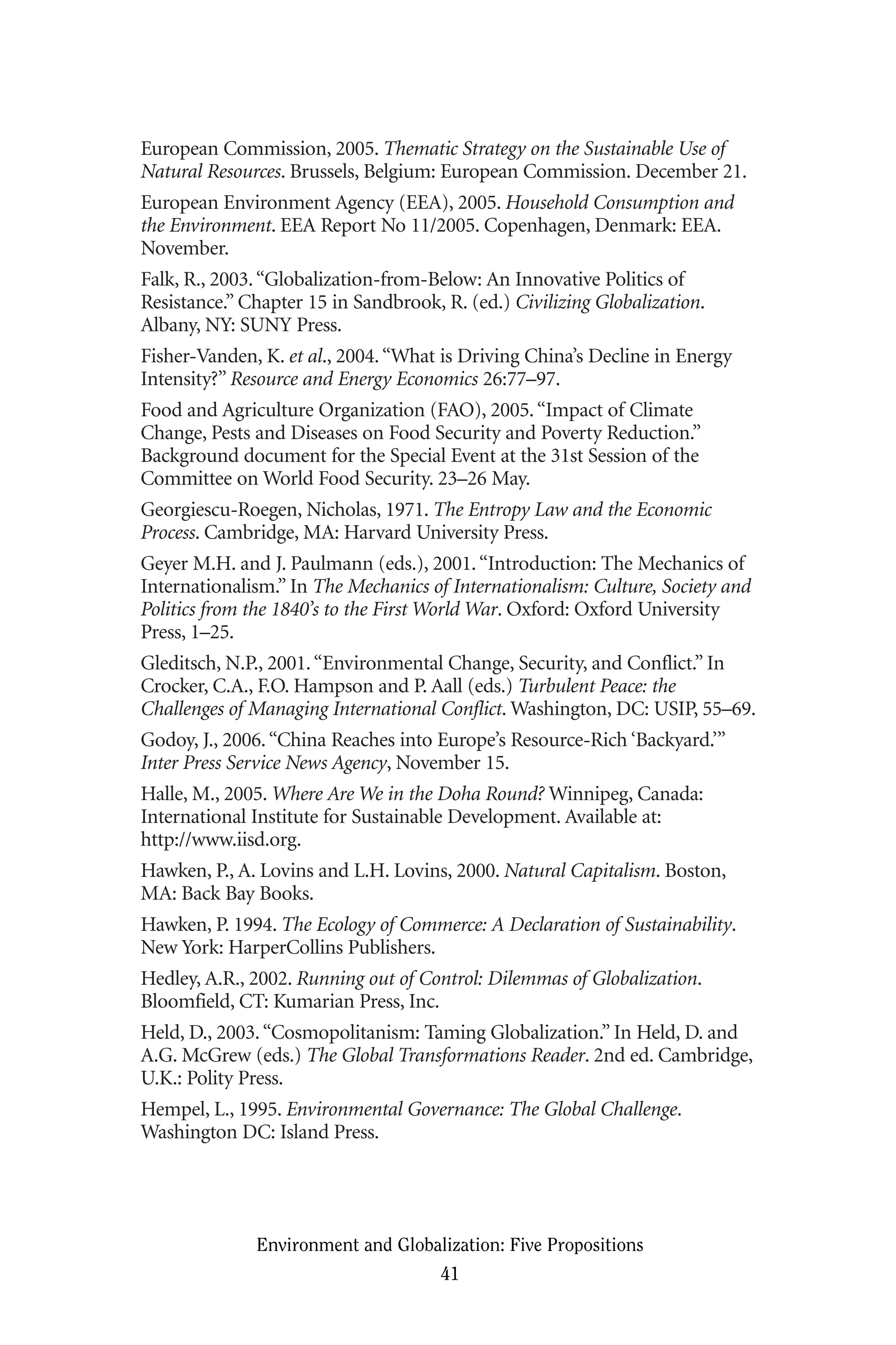 European Commission, 2005. Thematic Strategy on the Sustainable Use of
Natural Resources. Brussels, Belgium: European Commission. December 21.
European Environment Agency (EEA), 2005. Household Consumption and
the Environment. EEA Report No 11/2005. Copenhagen, Denmark: EEA.
November.
Falk, R., 2003.“Globalization-from-Below: An Innovative Politics of
Resistance.” Chapter 15 in Sandbrook, R. (ed.) Civilizing Globalization.
Albany, NY: SUNY Press.
Fisher-Vanden, K. et al., 2004.“What is Driving China’s Decline in Energy
Intensity?” Resource and Energy Economics 26:77–97.
Food and Agriculture Organization (FAO), 2005.“Impact of Climate
Change, Pests and Diseases on Food Security and Poverty Reduction.”
Background document for the Special Event at the 31st Session of the
Committee on World Food Security. 23–26 May.
Georgiescu-Roegen, Nicholas, 1971. The Entropy Law and the Economic
Process. Cambridge, MA: Harvard University Press.
Geyer M.H. and J. Paulmann (eds.), 2001.“Introduction: The Mechanics of
Internationalism.” In The Mechanics of Internationalism: Culture, Society and
Politics from the 1840’s to the First World War. Oxford: Oxford University
Press, 1–25.
Gleditsch, N.P., 2001.“Environmental Change, Security, and Conflict.” In
Crocker, C.A., F.O. Hampson and P. Aall (eds.) Turbulent Peace: the
Challenges of Managing International Conflict. Washington, DC: USIP, 55–69.
Godoy, J., 2006.“China Reaches into Europe’s Resource-Rich ‘Backyard.’”
Inter Press Service News Agency, November 15.
Halle, M., 2005. Where Are We in the Doha Round? Winnipeg, Canada:
International Institute for Sustainable Development. Available at:
http://www.iisd.org.
Hawken, P., A. Lovins and L.H. Lovins, 2000. Natural Capitalism. Boston,
MA: Back Bay Books.
Hawken, P. 1994. The Ecology of Commerce: A Declaration of Sustainability.
New York: HarperCollins Publishers.
Hedley, A.R., 2002. Running out of Control: Dilemmas of Globalization.
Bloomfield, CT: Kumarian Press, Inc.
Held, D., 2003.“Cosmopolitanism: Taming Globalization.” In Held, D. and
A.G. McGrew (eds.) The Global Transformations Reader. 2nd ed. Cambridge,
U.K.: Polity Press.
Hempel, L., 1995. Environmental Governance: The Global Challenge.
Washington DC: Island Press.
Environment and Globalization: Five Propositions
41
Globalization.qx 1/24/07 11:05 AM Page 41
 