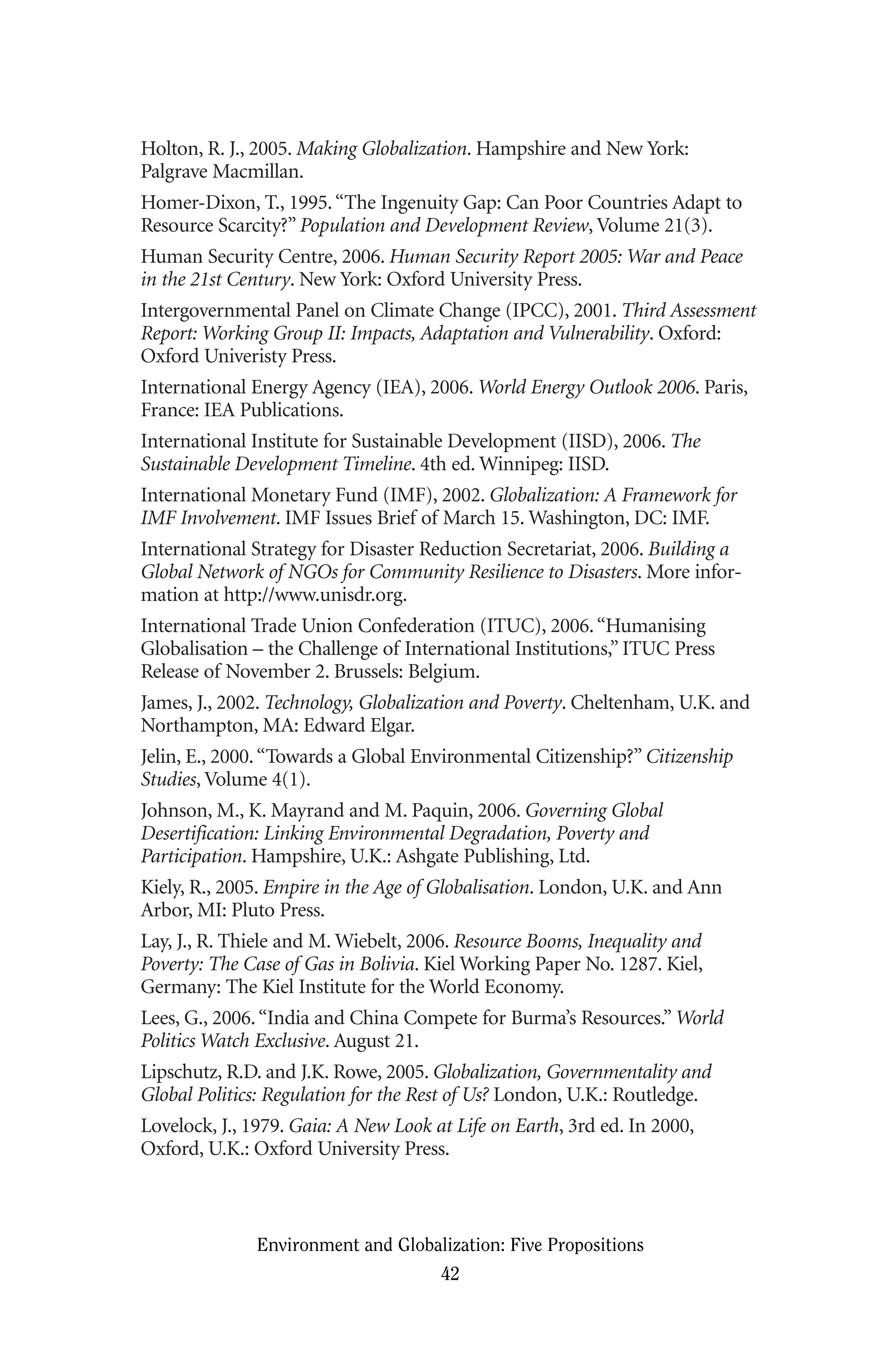Holton, R. J., 2005. Making Globalization. Hampshire and New York:
Palgrave Macmillan.
Homer-Dixon, T., 1995.“The Ingenuity Gap: Can Poor Countries Adapt to
Resource Scarcity?” Population and Development Review, Volume 21(3).
Human Security Centre, 2006. Human Security Report 2005: War and Peace
in the 21st Century. New York: Oxford University Press.
Intergovernmental Panel on Climate Change (IPCC), 2001. Third Assessment
Report: Working Group II: Impacts, Adaptation and Vulnerability. Oxford:
Oxford Univeristy Press.
International Energy Agency (IEA), 2006. World Energy Outlook 2006. Paris,
France: IEA Publications.
International Institute for Sustainable Development (IISD), 2006. The
Sustainable Development Timeline. 4th ed. Winnipeg: IISD.
International Monetary Fund (IMF), 2002. Globalization: A Framework for
IMF Involvement. IMF Issues Brief of March 15. Washington, DC: IMF.
International Strategy for Disaster Reduction Secretariat, 2006. Building a
Global Network of NGOs for Community Resilience to Disasters. More infor-
mation at http://www.unisdr.org.
International Trade Union Confederation (ITUC), 2006.“Humanising
Globalisation – the Challenge of International Institutions,” ITUC Press
Release of November 2. Brussels: Belgium.
James, J., 2002. Technology, Globalization and Poverty. Cheltenham, U.K. and
Northampton, MA: Edward Elgar.
Jelin, E., 2000.“Towards a Global Environmental Citizenship?” Citizenship
Studies, Volume 4(1).
Johnson, M., K. Mayrand and M. Paquin, 2006. Governing Global
Desertification: Linking Environmental Degradation, Poverty and
Participation. Hampshire, U.K.: Ashgate Publishing, Ltd.
Kiely, R., 2005. Empire in the Age of Globalisation. London, U.K. and Ann
Arbor, MI: Pluto Press.
Lay, J., R. Thiele and M. Wiebelt, 2006. Resource Booms, Inequality and
Poverty: The Case of Gas in Bolivia. Kiel Working Paper No. 1287. Kiel,
Germany: The Kiel Institute for the World Economy.
Lees, G., 2006.“India and China Compete for Burma’s Resources.” World
Politics Watch Exclusive. August 21.
Lipschutz, R.D. and J.K. Rowe, 2005. Globalization, Governmentality and
Global Politics: Regulation for the Rest of Us? London, U.K.: Routledge.
Lovelock, J., 1979. Gaia: A New Look at Life on Earth, 3rd ed. In 2000,
Oxford, U.K.: Oxford University Press.
Environment and Globalization: Five Propositions
42
Globalization.qx 1/24/07 11:05 AM Page 42
 