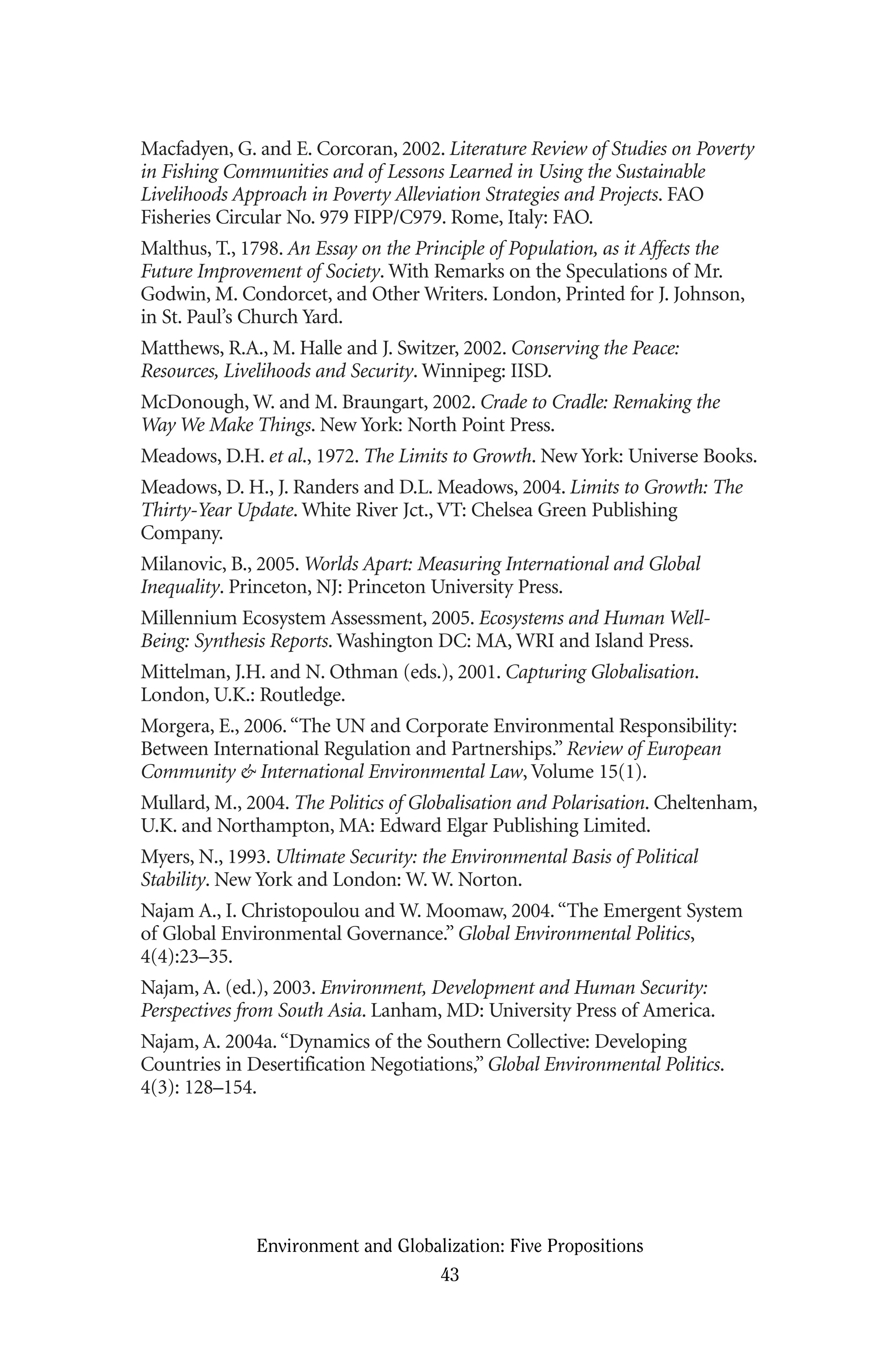 Macfadyen, G. and E. Corcoran, 2002. Literature Review of Studies on Poverty
in Fishing Communities and of Lessons Learned in Using the Sustainable
Livelihoods Approach in Poverty Alleviation Strategies and Projects. FAO
Fisheries Circular No. 979 FIPP/C979. Rome, Italy: FAO.
Malthus, T., 1798. An Essay on the Principle of Population, as it Affects the
Future Improvement of Society. With Remarks on the Speculations of Mr.
Godwin, M. Condorcet, and Other Writers. London, Printed for J. Johnson,
in St. Paul’s Church Yard.
Matthews, R.A., M. Halle and J. Switzer, 2002. Conserving the Peace:
Resources, Livelihoods and Security. Winnipeg: IISD.
McDonough, W. and M. Braungart, 2002. Crade to Cradle: Remaking the
Way We Make Things. New York: North Point Press.
Meadows, D.H. et al., 1972. The Limits to Growth. New York: Universe Books.
Meadows, D. H., J. Randers and D.L. Meadows, 2004. Limits to Growth: The
Thirty-Year Update. White River Jct., VT: Chelsea Green Publishing
Company.
Milanovic, B., 2005. Worlds Apart: Measuring International and Global
Inequality. Princeton, NJ: Princeton University Press.
Millennium Ecosystem Assessment, 2005. Ecosystems and Human Well-
Being: Synthesis Reports. Washington DC: MA, WRI and Island Press.
Mittelman, J.H. and N. Othman (eds.), 2001. Capturing Globalisation.
London, U.K.: Routledge.
Morgera, E., 2006.“The UN and Corporate Environmental Responsibility:
Between International Regulation and Partnerships.” Review of European
Community & International Environmental Law, Volume 15(1).
Mullard, M., 2004. The Politics of Globalisation and Polarisation. Cheltenham,
U.K. and Northampton, MA: Edward Elgar Publishing Limited.
Myers, N., 1993. Ultimate Security: the Environmental Basis of Political
Stability. New York and London: W. W. Norton.
Najam A., I. Christopoulou and W. Moomaw, 2004.“The Emergent System
of Global Environmental Governance.” Global Environmental Politics,
4(4):23–35.
Najam, A. (ed.), 2003. Environment, Development and Human Security:
Perspectives from South Asia. Lanham, MD: University Press of America.
Najam, A. 2004a.“Dynamics of the Southern Collective: Developing
Countries in Desertification Negotiations,” Global Environmental Politics.
4(3): 128–154.
Environment and Globalization: Five Propositions
43
Globalization.qx 1/24/07 11:05 AM Page 43
 