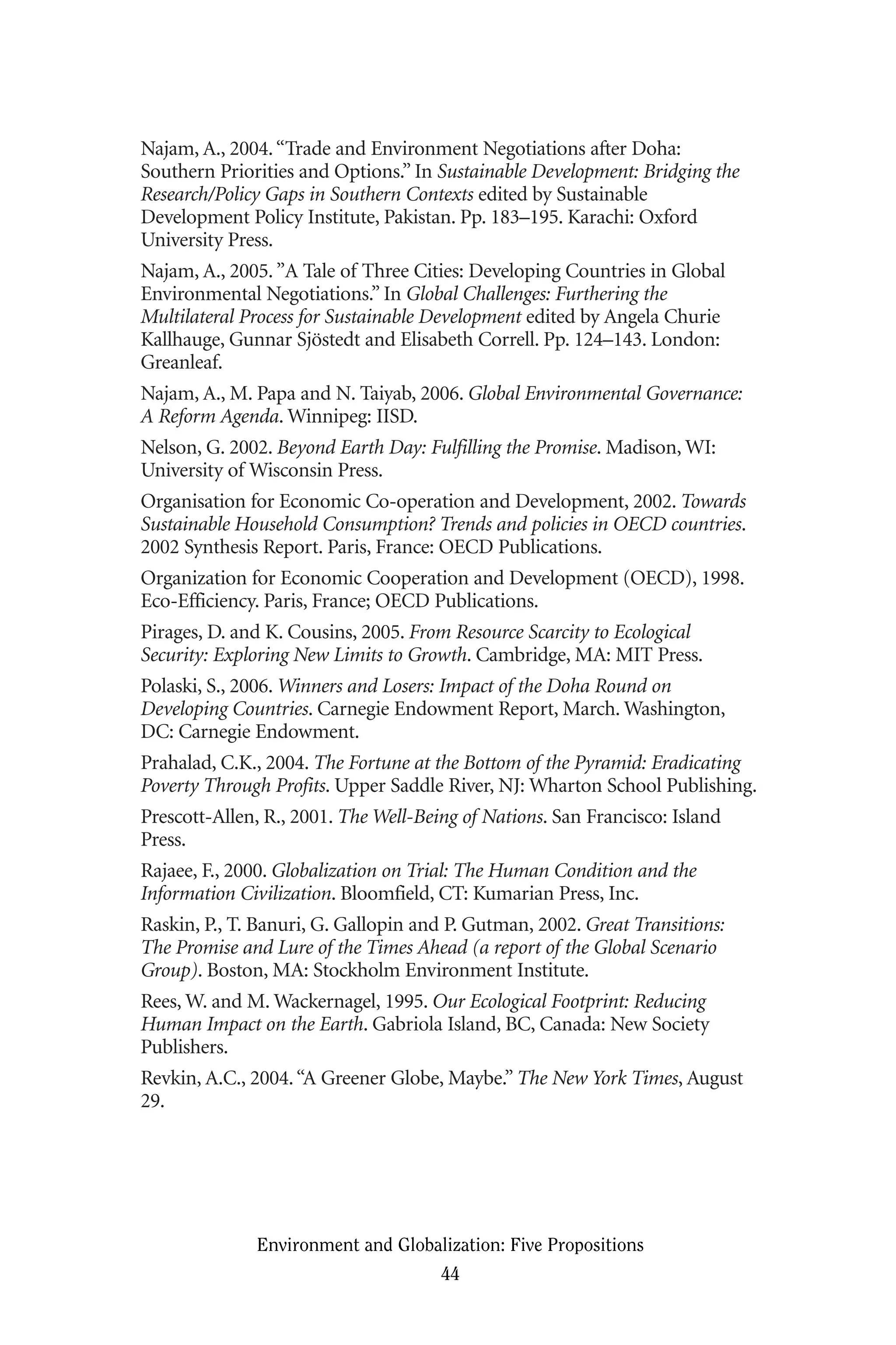 Najam, A., 2004.“Trade and Environment Negotiations after Doha:
Southern Priorities and Options.” In Sustainable Development: Bridging the
Research/Policy Gaps in Southern Contexts edited by Sustainable
Development Policy Institute, Pakistan. Pp. 183–195. Karachi: Oxford
University Press.
Najam, A., 2005.”A Tale of Three Cities: Developing Countries in Global
Environmental Negotiations.” In Global Challenges: Furthering the
Multilateral Process for Sustainable Development edited by Angela Churie
Kallhauge, Gunnar Sjöstedt and Elisabeth Correll. Pp. 124–143. London:
Greanleaf.
Najam, A., M. Papa and N. Taiyab, 2006. Global Environmental Governance:
A Reform Agenda. Winnipeg: IISD.
Nelson, G. 2002. Beyond Earth Day: Fulfilling the Promise. Madison, WI:
University of Wisconsin Press.
Organisation for Economic Co-operation and Development, 2002. Towards
Sustainable Household Consumption? Trends and policies in OECD countries.
2002 Synthesis Report. Paris, France: OECD Publications.
Organization for Economic Cooperation and Development (OECD), 1998.
Eco-Efficiency. Paris, France; OECD Publications.
Pirages, D. and K. Cousins, 2005. From Resource Scarcity to Ecological
Security: Exploring New Limits to Growth. Cambridge, MA: MIT Press.
Polaski, S., 2006. Winners and Losers: Impact of the Doha Round on
Developing Countries. Carnegie Endowment Report, March. Washington,
DC: Carnegie Endowment.
Prahalad, C.K., 2004. The Fortune at the Bottom of the Pyramid: Eradicating
Poverty Through Profits. Upper Saddle River, NJ: Wharton School Publishing.
Prescott-Allen, R., 2001. The Well-Being of Nations. San Francisco: Island
Press.
Rajaee, F., 2000. Globalization on Trial: The Human Condition and the
Information Civilization. Bloomfield, CT: Kumarian Press, Inc.
Raskin, P., T. Banuri, G. Gallopin and P. Gutman, 2002. Great Transitions:
The Promise and Lure of the Times Ahead (a report of the Global Scenario
Group). Boston, MA: Stockholm Environment Institute.
Rees, W. and M. Wackernagel, 1995. Our Ecological Footprint: Reducing
Human Impact on the Earth. Gabriola Island, BC, Canada: New Society
Publishers.
Revkin, A.C., 2004.“A Greener Globe, Maybe.” The New York Times, August
29.
Environment and Globalization: Five Propositions
44
Globalization.qx 1/24/07 11:05 AM Page 44
 