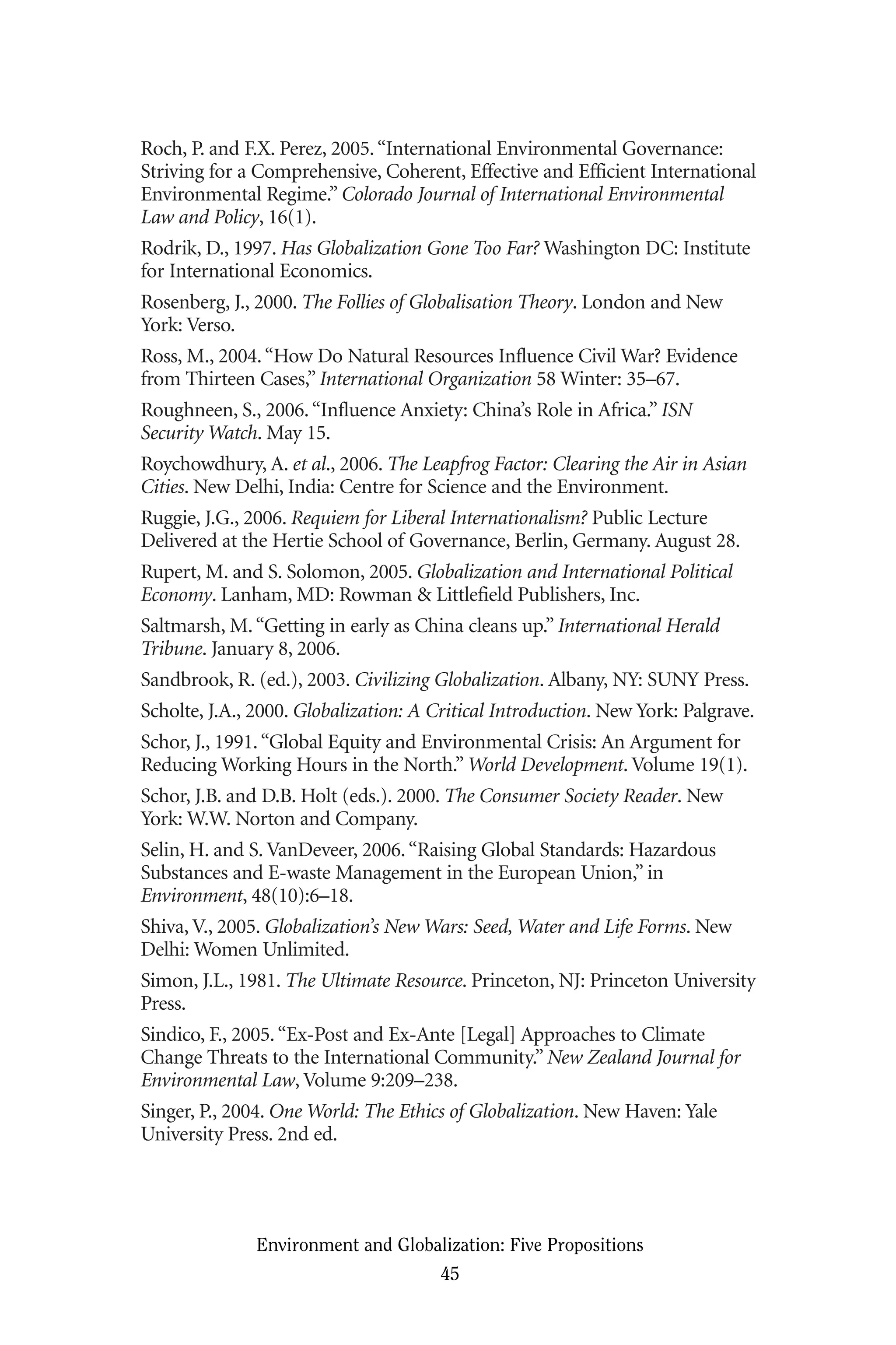 Roch, P. and F.X. Perez, 2005.“International Environmental Governance:
Striving for a Comprehensive, Coherent, Effective and Efficient International
Environmental Regime.” Colorado Journal of International Environmental
Law and Policy, 16(1).
Rodrik, D., 1997. Has Globalization Gone Too Far? Washington DC: Institute
for International Economics.
Rosenberg, J., 2000. The Follies of Globalisation Theory. London and New
York: Verso.
Ross, M., 2004.“How Do Natural Resources Influence Civil War? Evidence
from Thirteen Cases,” International Organization 58 Winter: 35–67.
Roughneen, S., 2006.“Influence Anxiety: China’s Role in Africa.” ISN
Security Watch. May 15.
Roychowdhury, A. et al., 2006. The Leapfrog Factor: Clearing the Air in Asian
Cities. New Delhi, India: Centre for Science and the Environment.
Ruggie, J.G., 2006. Requiem for Liberal Internationalism? Public Lecture
Delivered at the Hertie School of Governance, Berlin, Germany. August 28.
Rupert, M. and S. Solomon, 2005. Globalization and International Political
Economy. Lanham, MD: Rowman & Littlefield Publishers, Inc.
Saltmarsh, M.“Getting in early as China cleans up.” International Herald
Tribune. January 8, 2006.
Sandbrook, R. (ed.), 2003. Civilizing Globalization. Albany, NY: SUNY Press.
Scholte, J.A., 2000. Globalization: A Critical Introduction. New York: Palgrave.
Schor, J., 1991.“Global Equity and Environmental Crisis: An Argument for
Reducing Working Hours in the North.” World Development. Volume 19(1).
Schor, J.B. and D.B. Holt (eds.). 2000. The Consumer Society Reader. New
York: W.W. Norton and Company.
Selin, H. and S. VanDeveer, 2006.“Raising Global Standards: Hazardous
Substances and E-waste Management in the European Union,” in
Environment, 48(10):6–18.
Shiva, V., 2005. Globalization’s New Wars: Seed, Water and Life Forms. New
Delhi: Women Unlimited.
Simon, J.L., 1981. The Ultimate Resource. Princeton, NJ: Princeton University
Press.
Sindico, F., 2005.“Ex-Post and Ex-Ante [Legal] Approaches to Climate
Change Threats to the International Community.” New Zealand Journal for
Environmental Law, Volume 9:209–238.
Singer, P., 2004. One World: The Ethics of Globalization. New Haven: Yale
University Press. 2nd ed.
Environment and Globalization: Five Propositions
45
Globalization.qx 1/24/07 11:05 AM Page 45
 