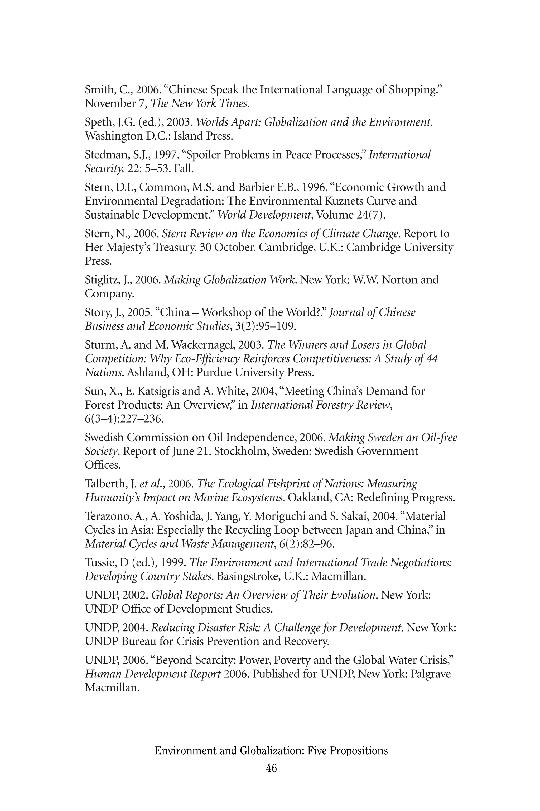 Smith, C., 2006.“Chinese Speak the International Language of Shopping.”
November 7, The New York Times.
Speth, J.G. (ed.), 2003. Worlds Apart: Globalization and the Environment.
Washington D.C.: Island Press.
Stedman, S.J., 1997.“Spoiler Problems in Peace Processes,” International
Security, 22: 5–53. Fall.
Stern, D.I., Common, M.S. and Barbier E.B., 1996.“Economic Growth and
Environmental Degradation: The Environmental Kuznets Curve and
Sustainable Development.” World Development, Volume 24(7).
Stern, N., 2006. Stern Review on the Economics of Climate Change. Report to
Her Majesty’s Treasury. 30 October. Cambridge, U.K.: Cambridge University
Press.
Stiglitz, J., 2006. Making Globalization Work. New York: W.W. Norton and
Company.
Story, J., 2005.“China – Workshop of the World?.” Journal of Chinese
Business and Economic Studies, 3(2):95–109.
Sturm, A. and M. Wackernagel, 2003. The Winners and Losers in Global
Competition: Why Eco-Efficiency Reinforces Competitiveness: A Study of 44
Nations. Ashland, OH: Purdue University Press.
Sun, X., E. Katsigris and A. White, 2004,“Meeting China’s Demand for
Forest Products: An Overview,” in International Forestry Review,
6(3–4):227–236.
Swedish Commission on Oil Independence, 2006. Making Sweden an Oil-free
Society. Report of June 21. Stockholm, Sweden: Swedish Government
Offices.
Talberth, J. et al., 2006. The Ecological Fishprint of Nations: Measuring
Humanity’s Impact on Marine Ecosystems. Oakland, CA: Redefining Progress.
Terazono, A., A. Yoshida, J. Yang, Y. Moriguchi and S. Sakai, 2004.“Material
Cycles in Asia: Especially the Recycling Loop between Japan and China,” in
Material Cycles and Waste Management, 6(2):82–96.
Tussie, D (ed.), 1999. The Environment and International Trade Negotiations:
Developing Country Stakes. Basingstroke, U.K.: Macmillan.
UNDP, 2002. Global Reports: An Overview of Their Evolution. New York:
UNDP Office of Development Studies.
UNDP, 2004. Reducing Disaster Risk: A Challenge for Development. New York:
UNDP Bureau for Crisis Prevention and Recovery.
UNDP, 2006.“Beyond Scarcity: Power, Poverty and the Global Water Crisis,”
Human Development Report 2006. Published for UNDP, New York: Palgrave
Macmillan.
Environment and Globalization: Five Propositions
46
Globalization.qx 1/24/07 11:05 AM Page 46
 