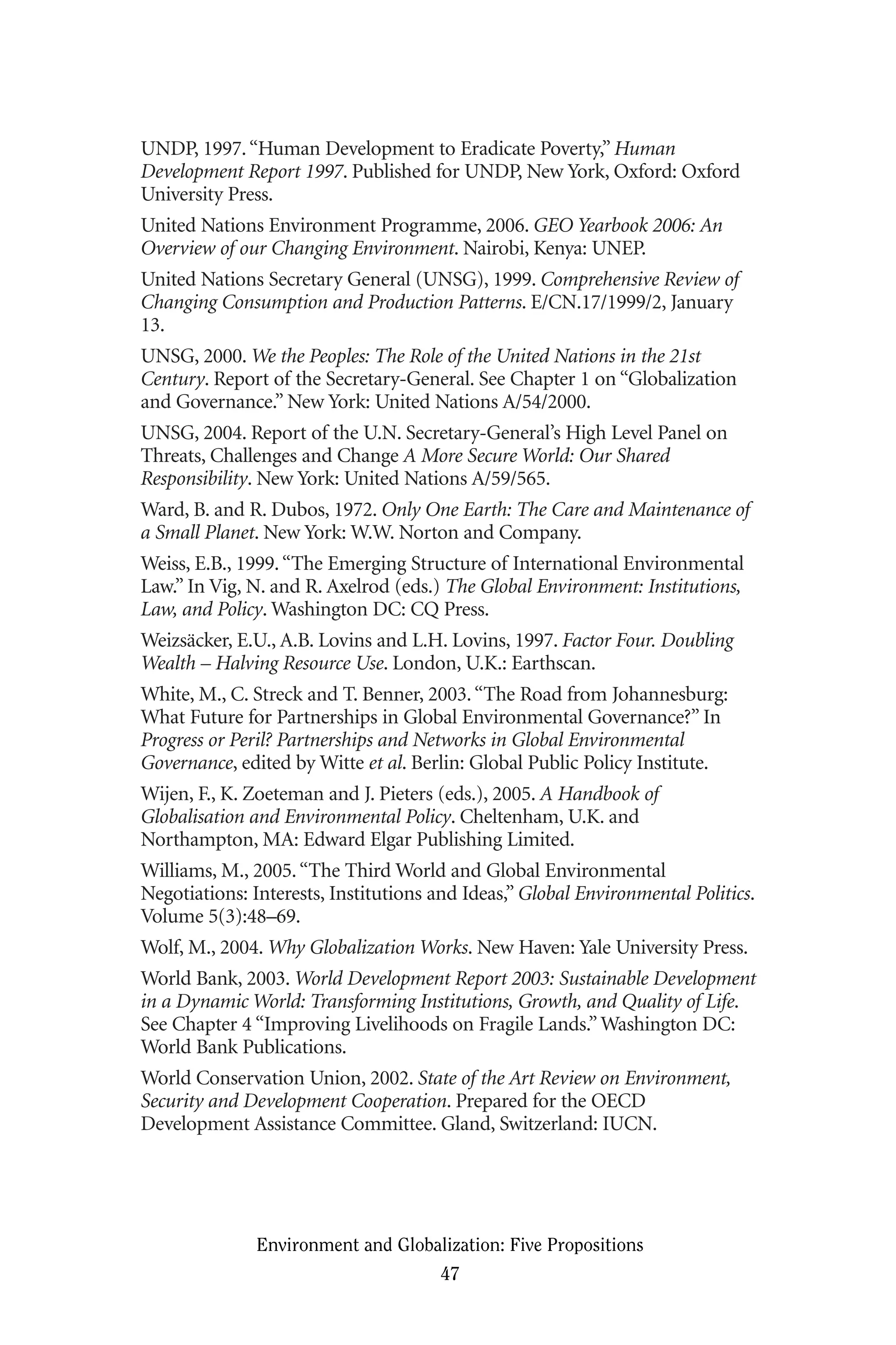 UNDP, 1997.“Human Development to Eradicate Poverty,” Human
Development Report 1997. Published for UNDP, New York, Oxford: Oxford
University Press.
United Nations Environment Programme, 2006. GEO Yearbook 2006: An
Overview of our Changing Environment. Nairobi, Kenya: UNEP.
United Nations Secretary General (UNSG), 1999. Comprehensive Review of
Changing Consumption and Production Patterns. E/CN.17/1999/2, January
13.
UNSG, 2000. We the Peoples: The Role of the United Nations in the 21st
Century. Report of the Secretary-General. See Chapter 1 on “Globalization
and Governance.” New York: United Nations A/54/2000.
UNSG, 2004. Report of the U.N. Secretary-General’s High Level Panel on
Threats, Challenges and Change A More Secure World: Our Shared
Responsibility. New York: United Nations A/59/565.
Ward, B. and R. Dubos, 1972. Only One Earth: The Care and Maintenance of
a Small Planet. New York: W.W. Norton and Company.
Weiss, E.B., 1999.“The Emerging Structure of International Environmental
Law.” In Vig, N. and R. Axelrod (eds.) The Global Environment: Institutions,
Law, and Policy. Washington DC: CQ Press.
Weizsäcker, E.U., A.B. Lovins and L.H. Lovins, 1997. Factor Four. Doubling
Wealth – Halving Resource Use. London, U.K.: Earthscan.
White, M., C. Streck and T. Benner, 2003.“The Road from Johannesburg:
What Future for Partnerships in Global Environmental Governance?” In
Progress or Peril? Partnerships and Networks in Global Environmental
Governance, edited by Witte et al. Berlin: Global Public Policy Institute.
Wijen, F., K. Zoeteman and J. Pieters (eds.), 2005. A Handbook of
Globalisation and Environmental Policy. Cheltenham, U.K. and
Northampton, MA: Edward Elgar Publishing Limited.
Williams, M., 2005.“The Third World and Global Environmental
Negotiations: Interests, Institutions and Ideas,” Global Environmental Politics.
Volume 5(3):48–69.
Wolf, M., 2004. Why Globalization Works. New Haven: Yale University Press.
World Bank, 2003. World Development Report 2003: Sustainable Development
in a Dynamic World: Transforming Institutions, Growth, and Quality of Life.
See Chapter 4 “Improving Livelihoods on Fragile Lands.”Washington DC:
World Bank Publications.
World Conservation Union, 2002. State of the Art Review on Environment,
Security and Development Cooperation. Prepared for the OECD
Development Assistance Committee. Gland, Switzerland: IUCN.
Environment and Globalization: Five Propositions
47
Globalization.qx 1/24/07 11:05 AM Page 47
 