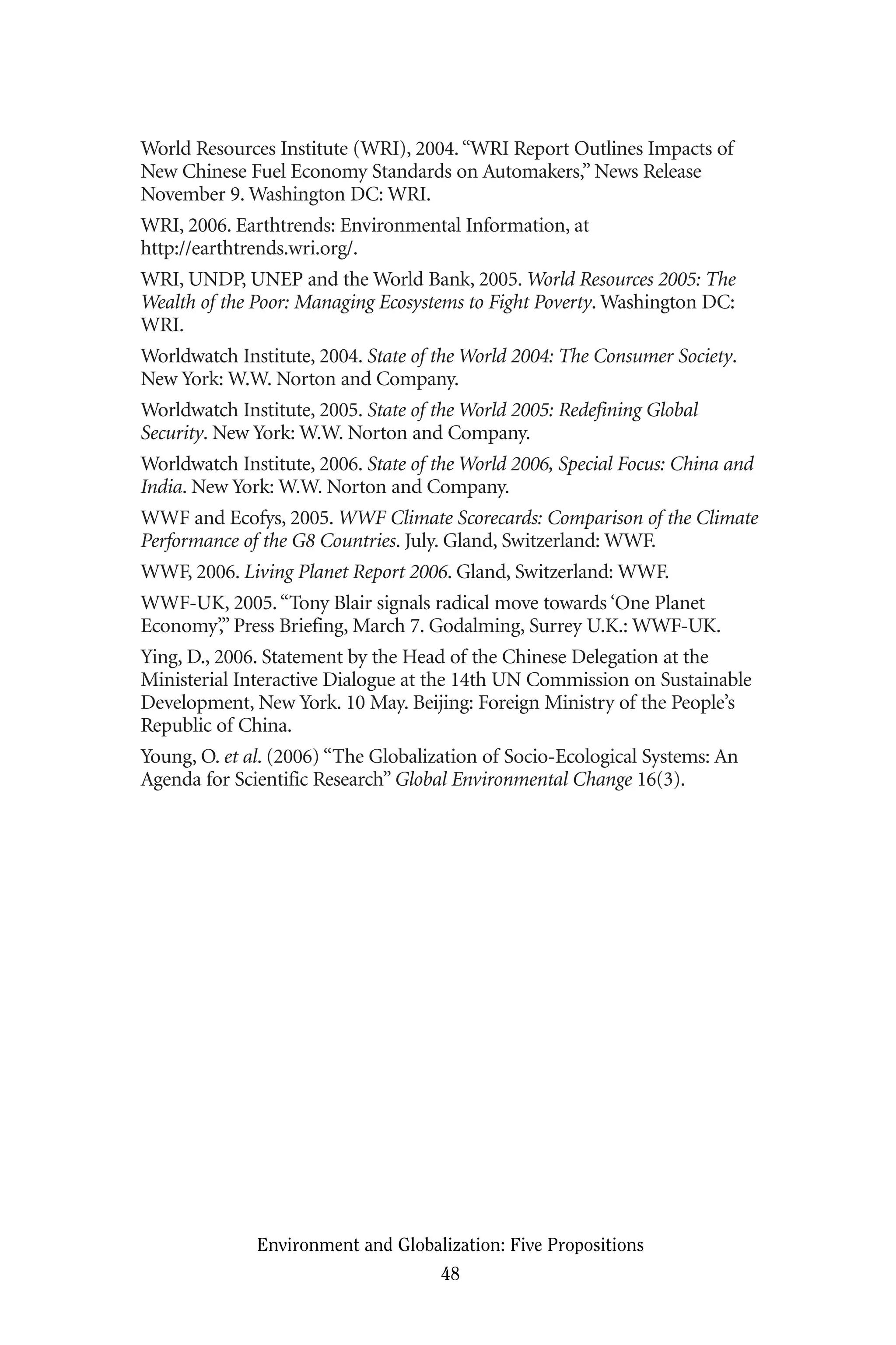 World Resources Institute (WRI), 2004.“WRI Report Outlines Impacts of
New Chinese Fuel Economy Standards on Automakers,” News Release
November 9. Washington DC: WRI.
WRI, 2006. Earthtrends: Environmental Information, at
http://earthtrends.wri.org/.
WRI, UNDP, UNEP and the World Bank, 2005. World Resources 2005: The
Wealth of the Poor: Managing Ecosystems to Fight Poverty. Washington DC:
WRI.
Worldwatch Institute, 2004. State of the World 2004: The Consumer Society.
New York: W.W. Norton and Company.
Worldwatch Institute, 2005. State of the World 2005: Redefining Global
Security. New York: W.W. Norton and Company.
Worldwatch Institute, 2006. State of the World 2006, Special Focus: China and
India. New York: W.W. Norton and Company.
WWF and Ecofys, 2005. WWF Climate Scorecards: Comparison of the Climate
Performance of the G8 Countries. July. Gland, Switzerland: WWF.
WWF, 2006. Living Planet Report 2006. Gland, Switzerland: WWF.
WWF-UK, 2005.“Tony Blair signals radical move towards ‘One Planet
Economy’,” Press Briefing, March 7. Godalming, Surrey U.K.: WWF-UK.
Ying, D., 2006. Statement by the Head of the Chinese Delegation at the
Ministerial Interactive Dialogue at the 14th UN Commission on Sustainable
Development, New York. 10 May. Beijing: Foreign Ministry of the People’s
Republic of China.
Young, O. et al. (2006) “The Globalization of Socio-Ecological Systems: An
Agenda for Scientific Research” Global Environmental Change 16(3).
Environment and Globalization: Five Propositions
48
Globalization.qx 1/24/07 11:05 AM Page 48
 