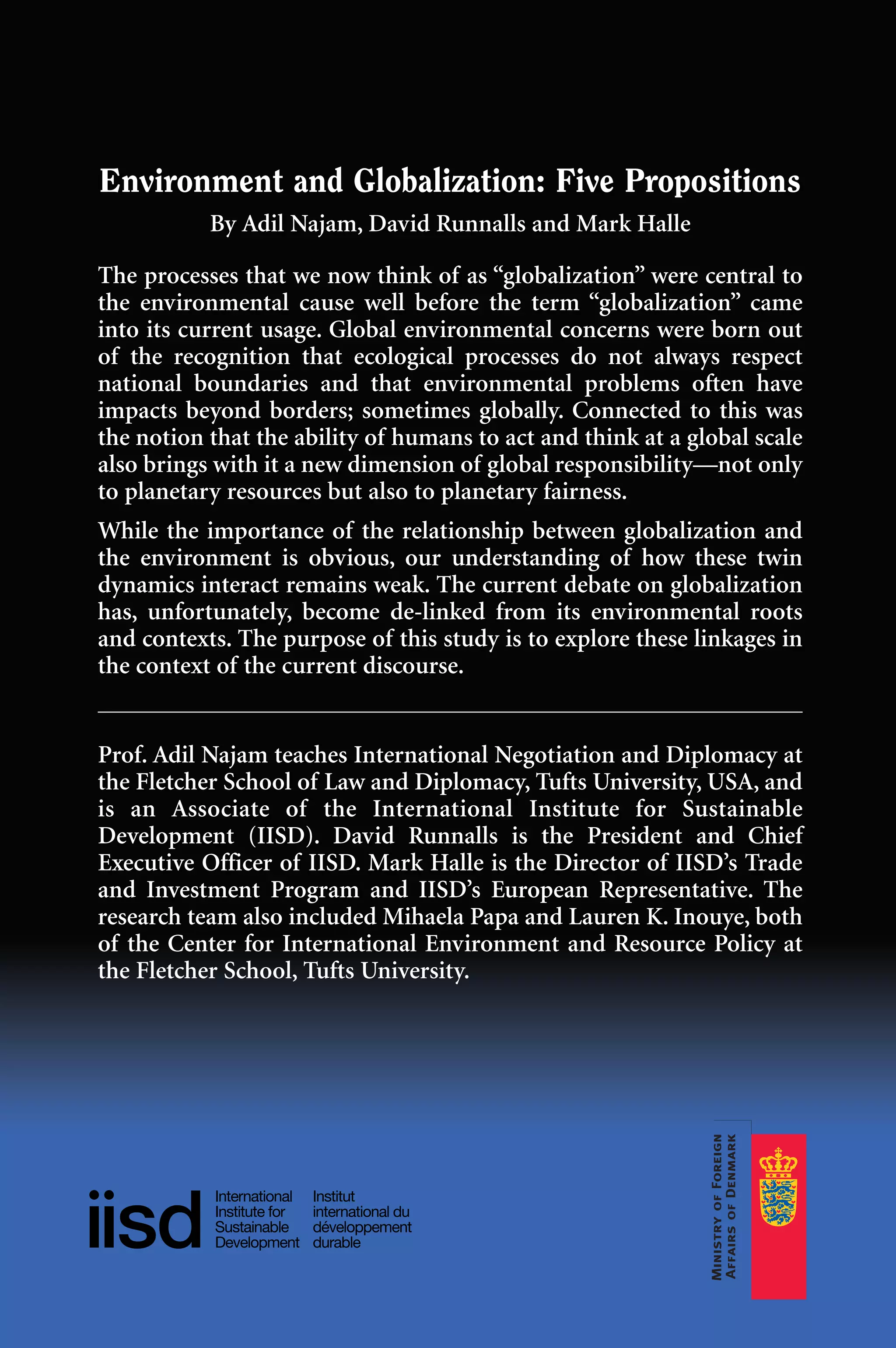 Environment and Globalization: Five Propositions
By Adil Najam, David Runnalls and Mark Halle
The processes that we now think of as “globalization” were central to
the environmental cause well before the term “globalization” came
into its current usage. Global environmental concerns were born out
of the recognition that ecological processes do not always respect
national boundaries and that environmental problems often have
impacts beyond borders; sometimes globally. Connected to this was
the notion that the ability of humans to act and think at a global scale
also brings with it a new dimension of global responsibility—not only
to planetary resources but also to planetary fairness.
While the importance of the relationship between globalization and
the environment is obvious, our understanding of how these twin
dynamics interact remains weak. The current debate on globalization
has, unfortunately, become de-linked from its environmental roots
and contexts. The purpose of this study is to explore these linkages in
the context of the current discourse.
Prof. Adil Najam teaches International Negotiation and Diplomacy at
the Fletcher School of Law and Diplomacy, Tufts University, USA, and
is an Associate of the International Institute for Sustainable
Development (IISD). David Runnalls is the President and Chief
Executive Officer of IISD. Mark Halle is the Director of IISD’s Trade
and Investment Program and IISD’s European Representative. The
research team also included Mihaela Papa and Lauren K. Inouye, both
of the Center for International Environment and Resource Policy at
the Fletcher School, Tufts University.
Globalizationcov.qx 1/23/07 2:02 PM Page 1
 
