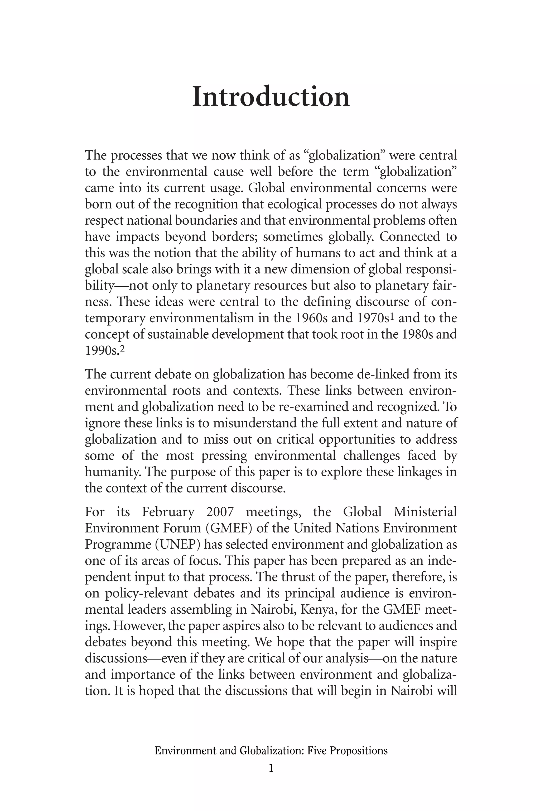 Introduction
The processes that we now think of as “globalization” were central
to the environmental cause well before the term “globalization”
came into its current usage. Global environmental concerns were
born out of the recognition that ecological processes do not always
respect national boundaries and that environmental problems often
have impacts beyond borders; sometimes globally. Connected to
this was the notion that the ability of humans to act and think at a
global scale also brings with it a new dimension of global responsi-
bility—not only to planetary resources but also to planetary fair-
ness. These ideas were central to the defining discourse of con-
temporary environmentalism in the 1960s and 1970s1 and to the
concept of sustainable development that took root in the 1980s and
1990s.2
The current debate on globalization has become de-linked from its
environmental roots and contexts. These links between environ-
ment and globalization need to be re-examined and recognized. To
ignore these links is to misunderstand the full extent and nature of
globalization and to miss out on critical opportunities to address
some of the most pressing environmental challenges faced by
humanity. The purpose of this paper is to explore these linkages in
the context of the current discourse.
For its February 2007 meetings, the Global Ministerial
Environment Forum (GMEF) of the United Nations Environment
Programme (UNEP) has selected environment and globalization as
one of its areas of focus. This paper has been prepared as an inde-
pendent input to that process. The thrust of the paper, therefore, is
on policy-relevant debates and its principal audience is environ-
mental leaders assembling in Nairobi, Kenya, for the GMEF meet-
ings. However, the paper aspires also to be relevant to audiences and
debates beyond this meeting. We hope that the paper will inspire
discussions—even if they are critical of our analysis—on the nature
and importance of the links between environment and globaliza-
tion. It is hoped that the discussions that will begin in Nairobi will
Environment and Globalization: Five Propositions
1
Globalization.qx 1/24/07 11:05 AM Page 1
 