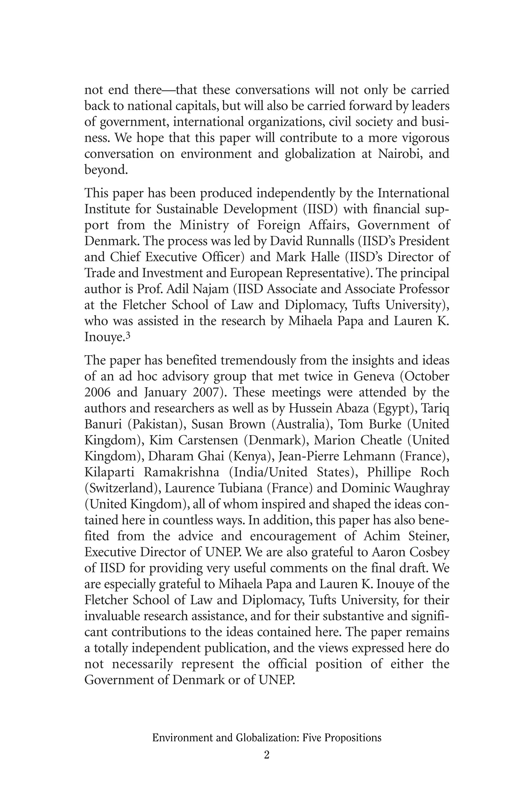 not end there—that these conversations will not only be carried
back to national capitals, but will also be carried forward by leaders
of government, international organizations, civil society and busi-
ness. We hope that this paper will contribute to a more vigorous
conversation on environment and globalization at Nairobi, and
beyond.
This paper has been produced independently by the International
Institute for Sustainable Development (IISD) with financial sup-
port from the Ministry of Foreign Affairs, Government of
Denmark. The process was led by David Runnalls (IISD’s President
and Chief Executive Officer) and Mark Halle (IISD’s Director of
Trade and Investment and European Representative). The principal
author is Prof. Adil Najam (IISD Associate and Associate Professor
at the Fletcher School of Law and Diplomacy, Tufts University),
who was assisted in the research by Mihaela Papa and Lauren K.
Inouye.3
The paper has benefited tremendously from the insights and ideas
of an ad hoc advisory group that met twice in Geneva (October
2006 and January 2007). These meetings were attended by the
authors and researchers as well as by Hussein Abaza (Egypt), Tariq
Banuri (Pakistan), Susan Brown (Australia), Tom Burke (United
Kingdom), Kim Carstensen (Denmark), Marion Cheatle (United
Kingdom), Dharam Ghai (Kenya), Jean-Pierre Lehmann (France),
Kilaparti Ramakrishna (India/United States), Phillipe Roch
(Switzerland), Laurence Tubiana (France) and Dominic Waughray
(United Kingdom), all of whom inspired and shaped the ideas con-
tained here in countless ways. In addition, this paper has also bene-
fited from the advice and encouragement of Achim Steiner,
Executive Director of UNEP. We are also grateful to Aaron Cosbey
of IISD for providing very useful comments on the final draft. We
are especially grateful to Mihaela Papa and Lauren K. Inouye of the
Fletcher School of Law and Diplomacy, Tufts University, for their
invaluable research assistance, and for their substantive and signifi-
cant contributions to the ideas contained here. The paper remains
a totally independent publication, and the views expressed here do
not necessarily represent the official position of either the
Government of Denmark or of UNEP.
Environment and Globalization: Five Propositions
2
Globalization.qx 1/24/07 11:05 AM Page 2
 