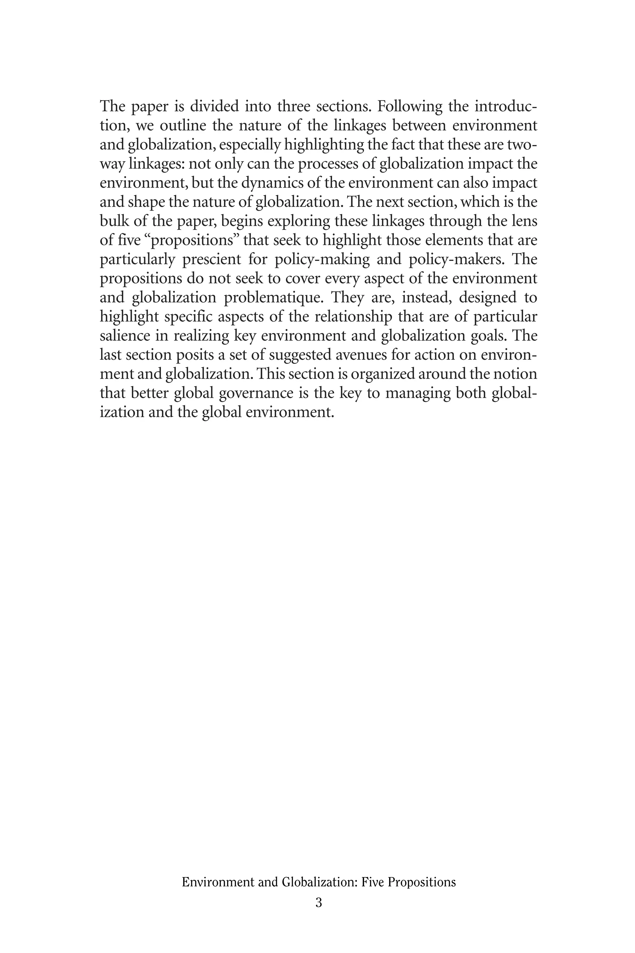 The paper is divided into three sections. Following the introduc-
tion, we outline the nature of the linkages between environment
and globalization, especially highlighting the fact that these are two-
way linkages: not only can the processes of globalization impact the
environment, but the dynamics of the environment can also impact
and shape the nature of globalization. The next section, which is the
bulk of the paper, begins exploring these linkages through the lens
of five “propositions” that seek to highlight those elements that are
particularly prescient for policy-making and policy-makers. The
propositions do not seek to cover every aspect of the environment
and globalization problematique. They are, instead, designed to
highlight specific aspects of the relationship that are of particular
salience in realizing key environment and globalization goals. The
last section posits a set of suggested avenues for action on environ-
ment and globalization.This section is organized around the notion
that better global governance is the key to managing both global-
ization and the global environment.
Environment and Globalization: Five Propositions
3
Globalization.qx 1/24/07 11:05 AM Page 3
 