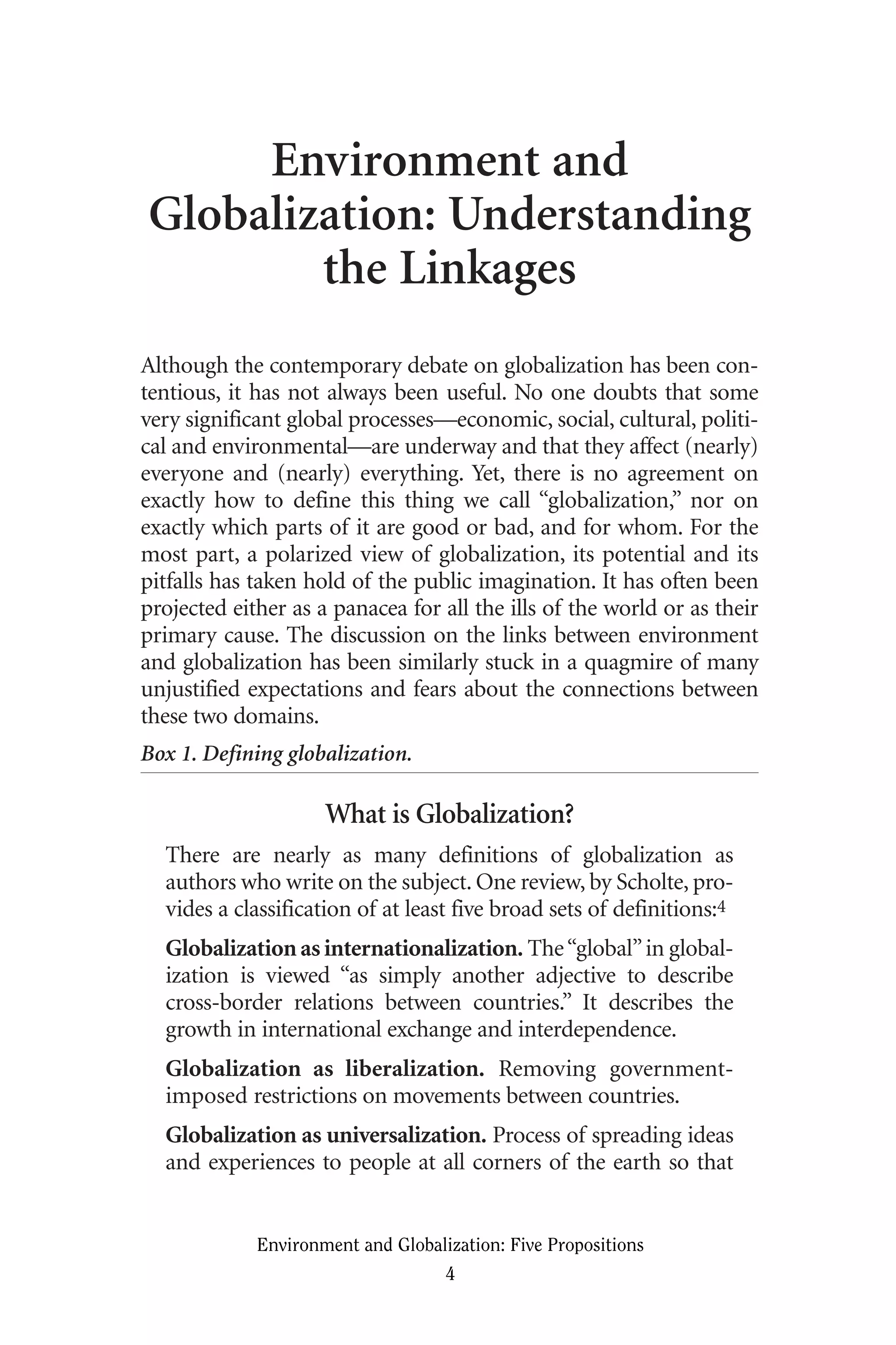 Environment and
Globalization: Understanding
the Linkages
Although the contemporary debate on globalization has been con-
tentious, it has not always been useful. No one doubts that some
very significant global processes—economic, social, cultural, politi-
cal and environmental—are underway and that they affect (nearly)
everyone and (nearly) everything. Yet, there is no agreement on
exactly how to define this thing we call “globalization,” nor on
exactly which parts of it are good or bad, and for whom. For the
most part, a polarized view of globalization, its potential and its
pitfalls has taken hold of the public imagination. It has often been
projected either as a panacea for all the ills of the world or as their
primary cause. The discussion on the links between environment
and globalization has been similarly stuck in a quagmire of many
unjustified expectations and fears about the connections between
these two domains.
Box 1. Defining globalization.
What is Globalization?
There are nearly as many definitions of globalization as
authors who write on the subject. One review, by Scholte, pro-
vides a classification of at least five broad sets of definitions:4
Globalization as internationalization. The“global”in global-
ization is viewed “as simply another adjective to describe
cross-border relations between countries.” It describes the
growth in international exchange and interdependence.
Globalization as liberalization. Removing government-
imposed restrictions on movements between countries.
Globalization as universalization. Process of spreading ideas
and experiences to people at all corners of the earth so that
Environment and Globalization: Five Propositions
4
Globalization.qx 1/24/07 11:05 AM Page 4
 
