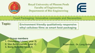 Royal University of Phnom Penh
Faculty of Engineering
Department of Bio-Engineering
Supervisor : Dr. Long Solida
Group members
1. Chhouklay Linna ( year 3)
2. Ven Sovannaroth (year 2)
3. Song Sursdey (year 2)
Food Packaging: Innovative concepts and Necessities
Environment friendly qualitatively responsive
ethyl cellulose films as smart food packaging
Topic:
 