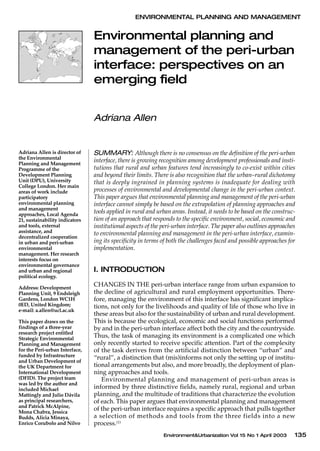 Environment&Urbanization Vol 15 No 1 April 2003 135
ENVIRONMENTAL PLANNING AND MANAGEMENT
Environmental planning and
management of the peri-urban
interface: perspectives on an
emerging field
Adriana Allen
SUMMARY: Although there is no consensus on the definition of the peri-urban
interface, there is growing recognition among development professionals and insti-
tutions that rural and urban features tend increasingly to co-exist within cities
and beyond their limits. There is also recognition that the urban–rural dichotomy
that is deeply ingrained in planning systems is inadequate for dealing with
processes of environmental and developmental change in the peri-urban context.
This paper argues that environmental planning and management of the peri-urban
interface cannot simply be based on the extrapolation of planning approaches and
tools applied in rural and urban areas. Instead, it needs to be based on the construc-
tion of an approach that responds to the specific environment, social, economic and
institutional aspects of the peri-urban interface. The paper also outlines approaches
to environmental planning and management in the peri-urban interface, examin-
ing its specificity in terms of both the challenges faced and possible approaches for
implementation.
I. INTRODUCTION
CHANGES IN THE peri-urban interface range from urban expansion to
the decline of agricultural and rural employment opportunities. There-
fore, managing the environment of this interface has significant implica-
tions, not only for the livelihoods and quality of life of those who live in
these areas but also for the sustainability of urban and rural development.
This is because the ecological, economic and social functions performed
by and in the peri-urban interface affect both the city and the countryside.
Thus, the task of managing its environment is a complicated one which
only recently started to receive specific attention. Part of the complexity
of the task derives from the artificial distinction between “urban” and
“rural”, a distinction that (mis)informs not only the setting up of institu-
tional arrangements but also, and more broadly, the deployment of plan-
ning approaches and tools.
Environmental planning and management of peri-urban areas is
informed by three distinctive fields, namely rural, regional and urban
planning, and the multitude of traditions that characterize the evolution
of each. This paper argues that environmental planning and management
of the peri-urban interface requires a specific approach that pulls together
a selection of methods and tools from the three fields into a new
process.(1)
Adriana Allen is director of
the Environmental
Planning and Management
Programme of the
Development Planning
Unit (DPU), University
College London. Her main
areas of work include
participatory
environmental planning
and management
approaches, Local Agenda
21, sustainability indicators
and tools, external
assistance, and
decentralized cooperation
in urban and peri-urban
environmental
management. Her research
interests focus on
environmental governance
and urban and regional
political ecology.
Address: Development
Planning Unit, 9 Endsleigh
Gardens, London WC1H
0ED, United Kingdom;
e-mail: a.allen@ucl.ac.uk
This paper draws on the
findings of a three-year
research project entitled
Strategic Environmental
Planning and Management
for the Peri-urban Interface,
funded by Infrastructure
and Urban Development of
the UK Department for
International Development
(DFID). The project team
was led by the author and
included Michael
Mattingly and Julio Dávila
as principal researchers,
and Patrick McAlpine,
Mona Chabra, Jessica
Budds, Alicia Minaya,
Enrico Corubolo and Nilvo
 