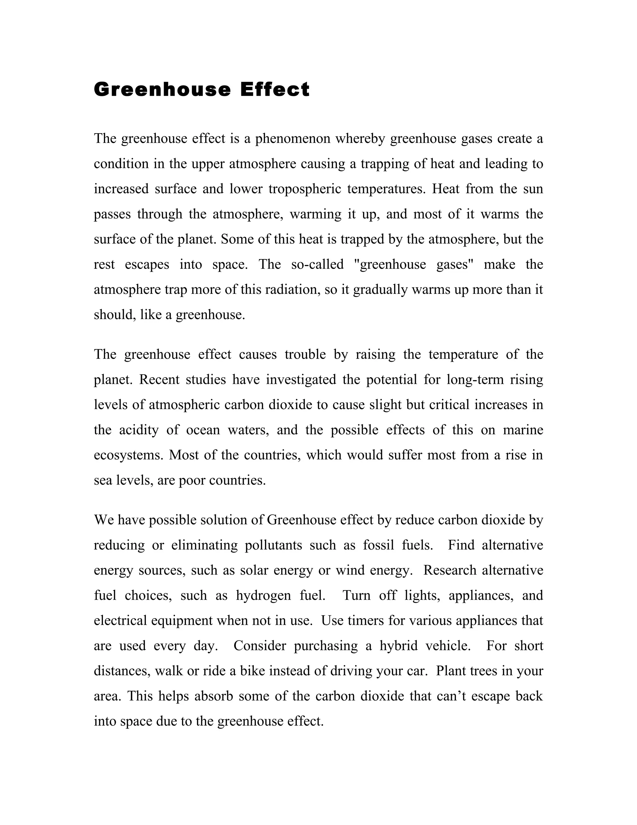 Greenhouse Effect

The greenhouse effect is a phenomenon whereby greenhouse gases create a
condition in the upper atmosphere causing a trapping of heat and leading to
increased surface and lower tropospheric temperatures. Heat from the sun
passes through the atmosphere, warming it up, and most of it warms the
surface of the planet. Some of this heat is trapped by the atmosphere, but the
rest escapes into space. The so-called "greenhouse gases" make the
atmosphere trap more of this radiation, so it gradually warms up more than it
should, like a greenhouse.

The greenhouse effect causes trouble by raising the temperature of the
planet. Recent studies have investigated the potential for long-term rising
levels of atmospheric carbon dioxide to cause slight but critical increases in
the acidity of ocean waters, and the possible effects of this on marine
ecosystems. Most of the countries, which would suffer most from a rise in
sea levels, are poor countries.

We have possible solution of Greenhouse effect by reduce carbon dioxide by
reducing or eliminating pollutants such as fossil fuels. Find alternative
energy sources, such as solar energy or wind energy. Research alternative
fuel choices, such as hydrogen fuel.       Turn off lights, appliances, and
electrical equipment when not in use. Use timers for various appliances that
are used every day.      Consider purchasing a hybrid vehicle.       For short
distances, walk or ride a bike instead of driving your car. Plant trees in your
area. This helps absorb some of the carbon dioxide that can’t escape back
into space due to the greenhouse effect.
 