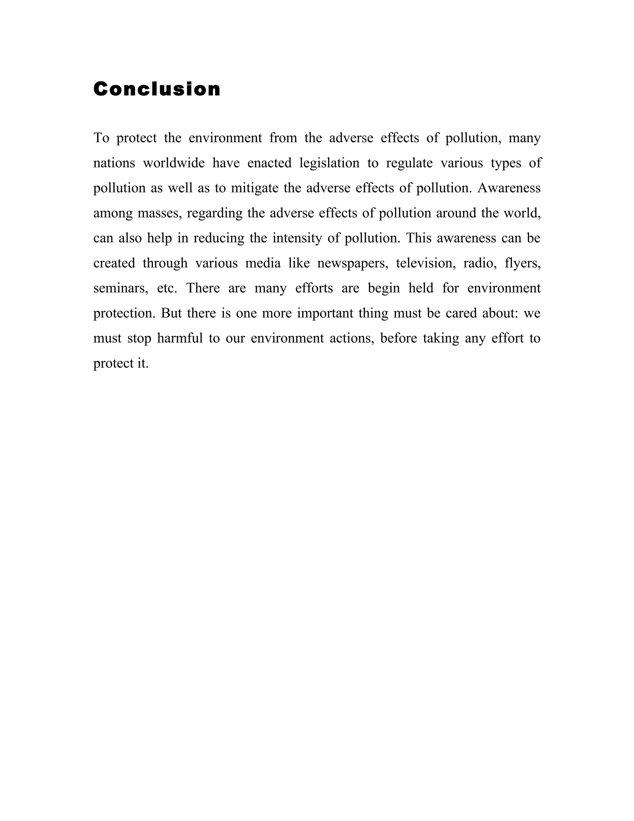 Conclusion

To protect the environment from the adverse effects of pollution, many
nations worldwide have enacted legislation to regulate various types of
pollution as well as to mitigate the adverse effects of pollution. Awareness
among masses, regarding the adverse effects of pollution around the world,
can also help in reducing the intensity of pollution. This awareness can be
created through various media like newspapers, television, radio, flyers,
seminars, etc. There are many efforts are begin held for environment
protection. But there is one more important thing must be cared about: we
must stop harmful to our environment actions, before taking any effort to
protect it.
 