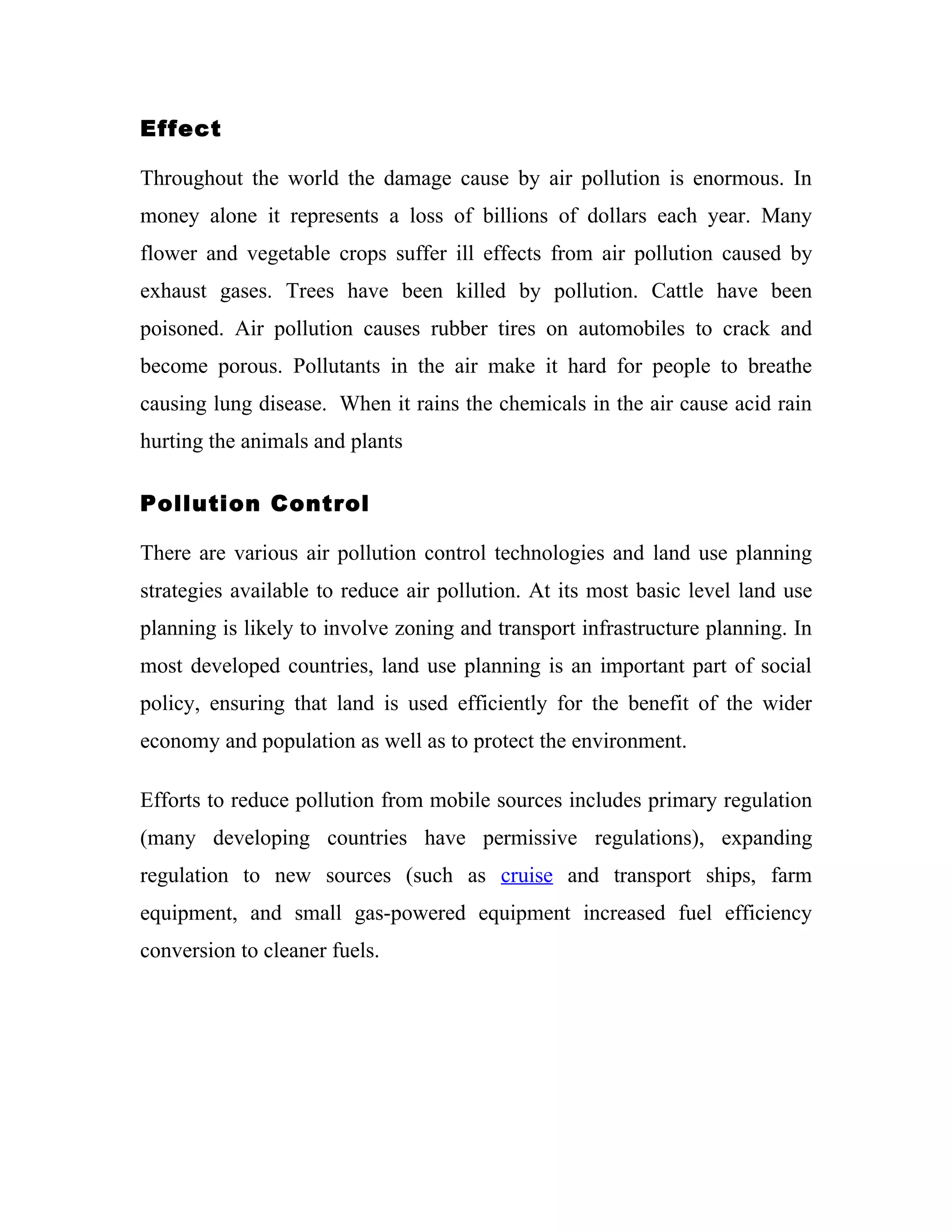 Effect

Throughout the world the damage cause by air pollution is enormous. In
money alone it represents a loss of billions of dollars each year. Many
flower and vegetable crops suffer ill effects from air pollution caused by
exhaust gases. Trees have been killed by pollution. Cattle have been
poisoned. Air pollution causes rubber tires on automobiles to crack and
become porous. Pollutants in the air make it hard for people to breathe
causing lung disease. When it rains the chemicals in the air cause acid rain
hurting the animals and plants

Pollution Control

There are various air pollution control technologies and land use planning
strategies available to reduce air pollution. At its most basic level land use
planning is likely to involve zoning and transport infrastructure planning. In
most developed countries, land use planning is an important part of social
policy, ensuring that land is used efficiently for the benefit of the wider
economy and population as well as to protect the environment.

Efforts to reduce pollution from mobile sources includes primary regulation
(many developing countries have permissive regulations), expanding
regulation to new sources (such as cruise and transport ships, farm
equipment, and small gas-powered equipment increased fuel efficiency
conversion to cleaner fuels.
 