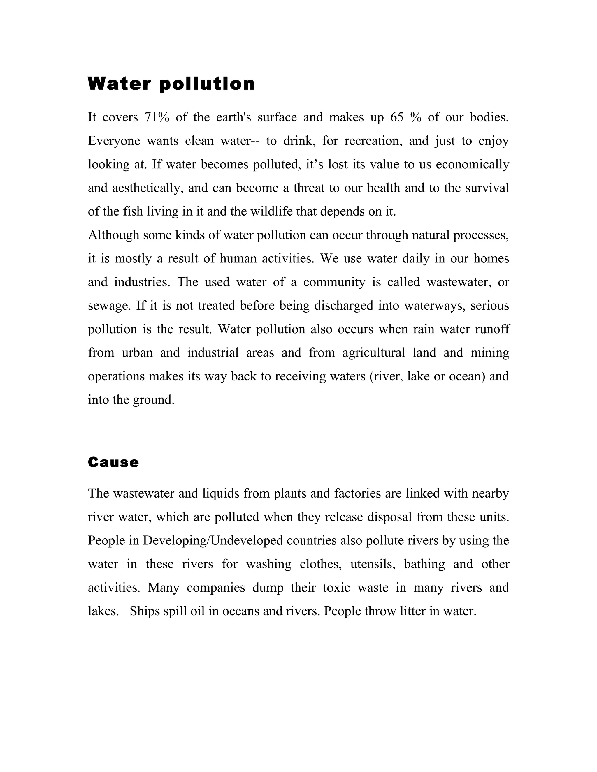 Water pollution
It covers 71% of the earth's surface and makes up 65 % of our bodies.
Everyone wants clean water-- to drink, for recreation, and just to enjoy
looking at. If water becomes polluted, it’s lost its value to us economically
and aesthetically, and can become a threat to our health and to the survival
of the fish living in it and the wildlife that depends on it.
Although some kinds of water pollution can occur through natural processes,
it is mostly a result of human activities. We use water daily in our homes
and industries. The used water of a community is called wastewater, or
sewage. If it is not treated before being discharged into waterways, serious
pollution is the result. Water pollution also occurs when rain water runoff
from urban and industrial areas and from agricultural land and mining
operations makes its way back to receiving waters (river, lake or ocean) and
into the ground.



Cause

The wastewater and liquids from plants and factories are linked with nearby
river water, which are polluted when they release disposal from these units.
People in Developing/Undeveloped countries also pollute rivers by using the
water in these rivers for washing clothes, utensils, bathing and other
activities. Many companies dump their toxic waste in many rivers and
lakes. Ships spill oil in oceans and rivers. People throw litter in water.
 