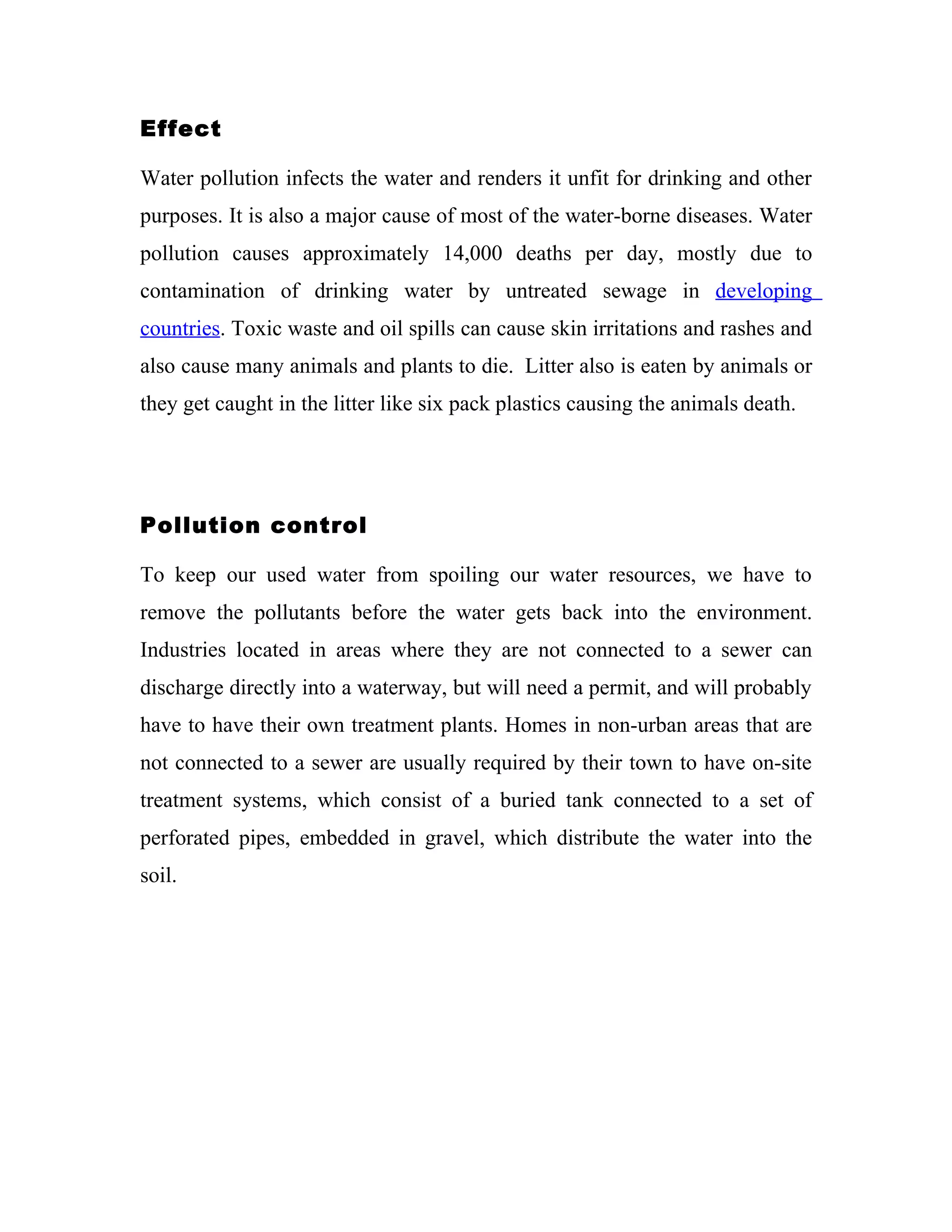 Effect

Water pollution infects the water and renders it unfit for drinking and other
purposes. It is also a major cause of most of the water-borne diseases. Water
pollution causes approximately 14,000 deaths per day, mostly due to
contamination of drinking water by untreated sewage in developing
countries. Toxic waste and oil spills can cause skin irritations and rashes and
also cause many animals and plants to die. Litter also is eaten by animals or
they get caught in the litter like six pack plastics causing the animals death.




Pollution control

To keep our used water from spoiling our water resources, we have to
remove the pollutants before the water gets back into the environment.
Industries located in areas where they are not connected to a sewer can
discharge directly into a waterway, but will need a permit, and will probably
have to have their own treatment plants. Homes in non-urban areas that are
not connected to a sewer are usually required by their town to have on-site
treatment systems, which consist of a buried tank connected to a set of
perforated pipes, embedded in gravel, which distribute the water into the
soil.
 