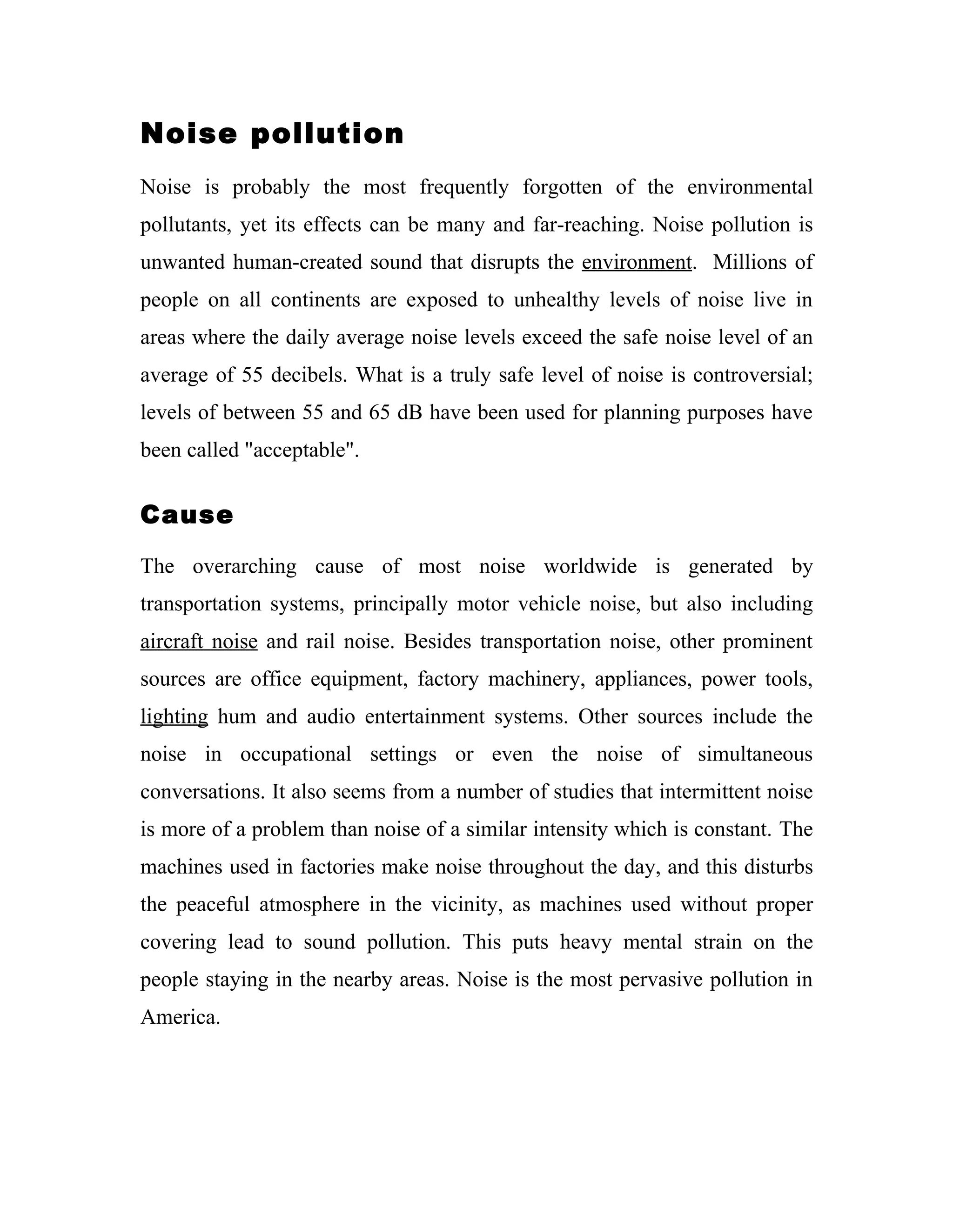 Noise pollution
Noise is probably the most frequently forgotten of the environmental
pollutants, yet its effects can be many and far-reaching. Noise pollution is
unwanted human-created sound that disrupts the environment. Millions of
people on all continents are exposed to unhealthy levels of noise live in
areas where the daily average noise levels exceed the safe noise level of an
average of 55 decibels. What is a truly safe level of noise is controversial;
levels of between 55 and 65 dB have been used for planning purposes have
been called "acceptable".


Cause

The overarching cause of most noise worldwide is generated by
transportation systems, principally motor vehicle noise, but also including
aircraft noise and rail noise. Besides transportation noise, other prominent
sources are office equipment, factory machinery, appliances, power tools,
lighting hum and audio entertainment systems. Other sources include the
noise in occupational settings or even the noise of simultaneous
conversations. It also seems from a number of studies that intermittent noise
is more of a problem than noise of a similar intensity which is constant. The
machines used in factories make noise throughout the day, and this disturbs
the peaceful atmosphere in the vicinity, as machines used without proper
covering lead to sound pollution. This puts heavy mental strain on the
people staying in the nearby areas. Noise is the most pervasive pollution in
America.
 