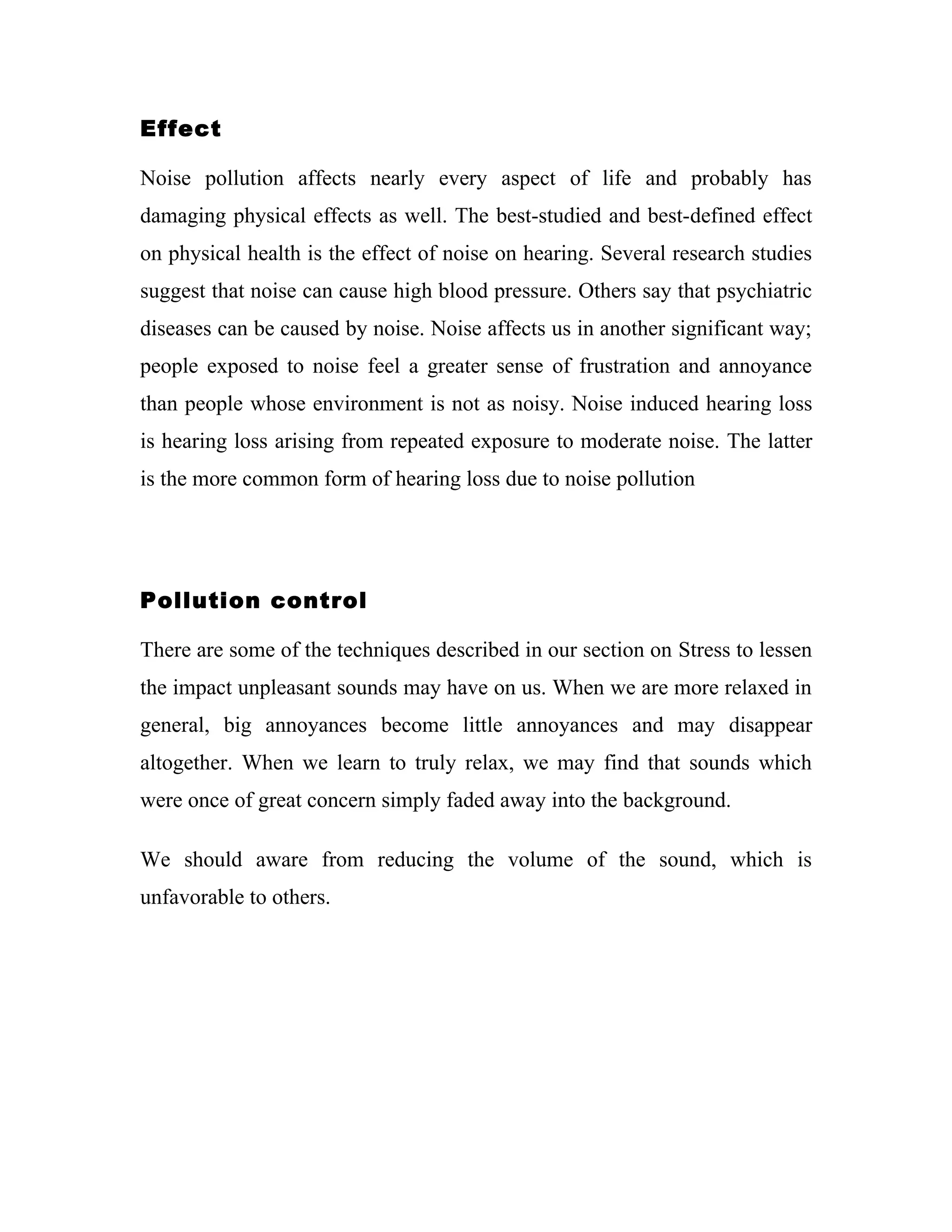 Effect

Noise pollution affects nearly every aspect of life and probably has
damaging physical effects as well. The best-studied and best-defined effect
on physical health is the effect of noise on hearing. Several research studies
suggest that noise can cause high blood pressure. Others say that psychiatric
diseases can be caused by noise. Noise affects us in another significant way;
people exposed to noise feel a greater sense of frustration and annoyance
than people whose environment is not as noisy. Noise induced hearing loss
is hearing loss arising from repeated exposure to moderate noise. The latter
is the more common form of hearing loss due to noise pollution




Pollution control

There are some of the techniques described in our section on Stress to lessen
the impact unpleasant sounds may have on us. When we are more relaxed in
general, big annoyances become little annoyances and may disappear
altogether. When we learn to truly relax, we may find that sounds which
were once of great concern simply faded away into the background.

We should aware from reducing the volume of the sound, which is
unfavorable to others.
 