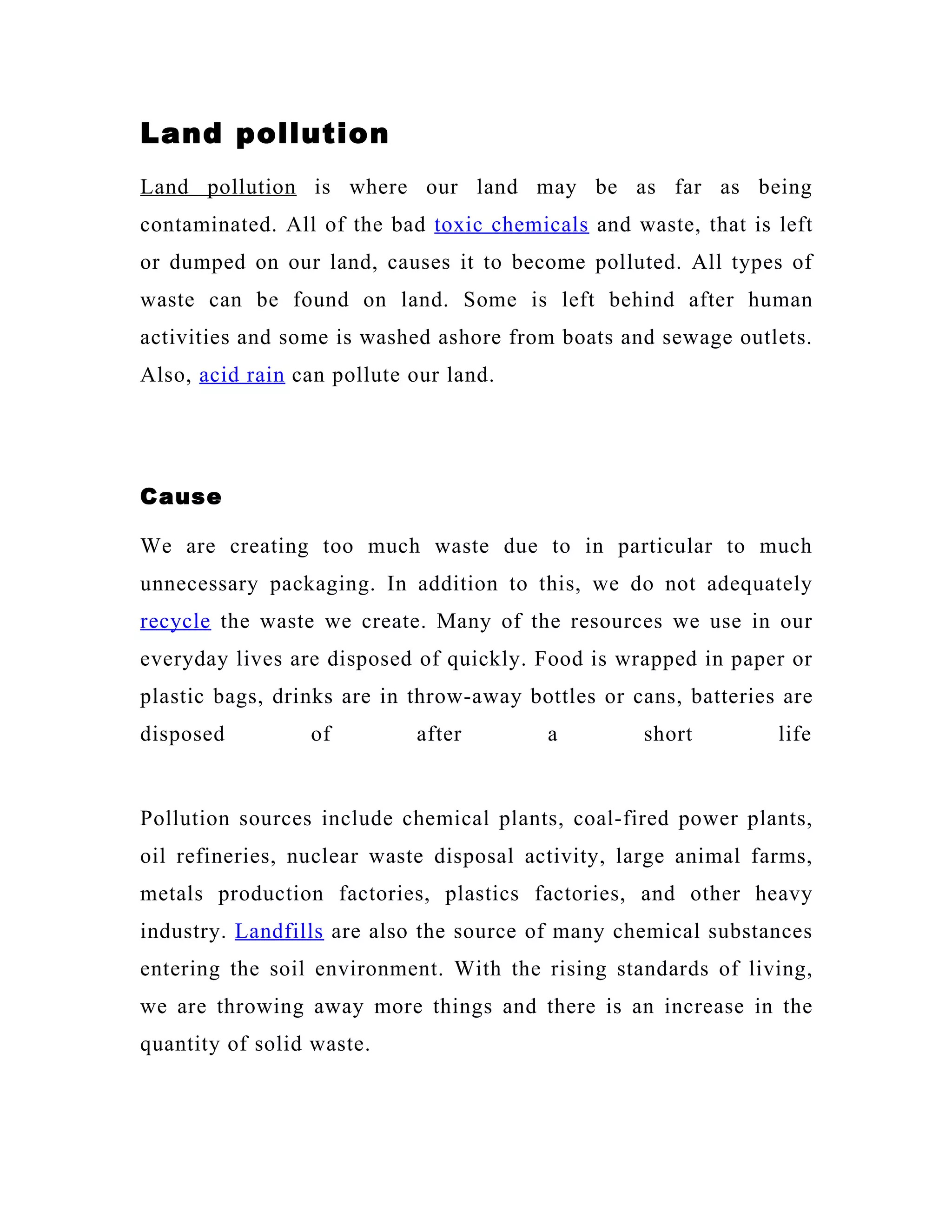 Land pollution
Land pollution is where our land may be as far as being
contaminated. All of the bad toxic chemicals and waste, that is left
or dumped on our land, causes it to become polluted. All types of
waste can be found on land. Some is left behind after human
activities and some is washed ashore from boats and sewage outlets.
Also, acid rain can pollute our land.




Cause

We are creating too much waste due to in particular to much
unnecessary packaging. In addition to this, we do not adequately
recycle the waste we create. Many of the resources we use in our
everyday lives are disposed of quickly. Food is wrapped in paper or
plastic bags, drinks are in throw-away bottles or cans, batteries are
disposed         of         after        a         short         life


Pollution sources include chemical plants, coal-fired power plants,
oil refineries, nuclear waste disposal activity, large animal farms,
metals production factories, plastics factories, and other heavy
industry. Landfills are also the source of many chemical substances
entering the soil environment. With the rising standards of living,
we are throwing away more things and there is an increase in the
quantity of solid waste.
 