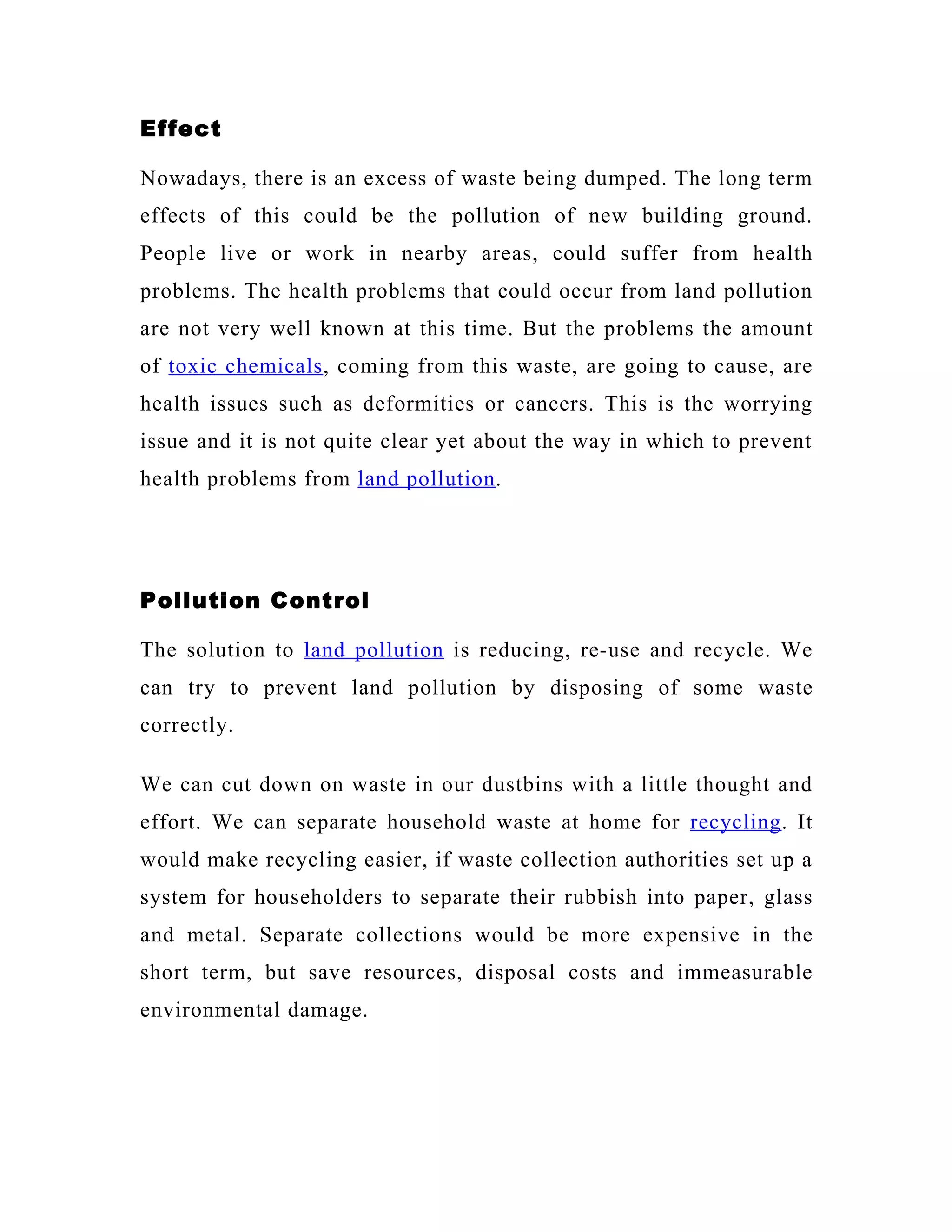 Effect

Nowadays, there is an excess of waste being dumped. The long term
effects of this could be the pollution of new building ground.
People live or work in nearby areas, could suffer from health
problems. The health problems that could occur from land pollution
are not very well known at this time. But the problems the amount
of toxic chemicals , coming from this waste, are going to cause, are
health issues such as deformities or cancers. This is the worrying
issue and it is not quite clear yet about the way in which to prevent
health problems from land pollution .




Pollution Control

The solution to land pollution is reducing, re-use and recycle. We
can try to prevent land pollution by disposing of some waste
correctly.

We can cut down on waste in our dustbins with a little thought and
effort. We can separate household waste at home for recycling . It
would make recycling easier, if waste collection authorities set up a
system for householders to separate their rubbish into paper, glass
and metal. Separate collections would be more expensive in the
short term, but save resources, disposal costs and immeasurable
environmental damage.
 