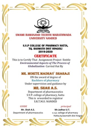 SWAMI RAMANAND TEERTH MARATHWADA
UNIVERSITY NANDED
S.V.P COLLEGE OF PHARMACY HATTA,
TQ. BASMATH DIST HINGOLI
2019-2020
CERTIFICATE
This is to Certify That Assignment Project Entitle
Environmental Aspects of The Process of
Globalization Carried Out By
MR. Mohite Madhav Shahaji
ON the award of degree of
Bachlore of pharmacy
Under supervision and guidance by
Mr. shah A.S.
Department of pharmaceutics
S.V.P. college of pharmacy, hatta
This is orwarded to registrar
S.R.T.M.U. NANDED
GUIDE principal
Mr. Shah A.S. Mr.Jadhav U.T.
Department of pharmaceutics s.v.p. college of pharmacy
Hatta,tq.basmath dist hingoli
 