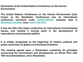 Declaration of the United Nations Conference on the Human
Environment

The United Nations Conference on the Human Environment (also
known as the Stockholm Conference) was an international
conference convened under United Nations auspices held in
Stockholm Sweden, from June 5-16,1972.

It was the UN's first major conference on international environmental
issues, and marked a turning point in the development of
international environmental politics.


It is widely recognized as the beginning of modern political and
public awareness of global environmental problems.

The meeting agreed upon a Declaration containing 26 principles
concerning the environment and development; an Action Plan with
109 recommendations, and a Resolution.
 