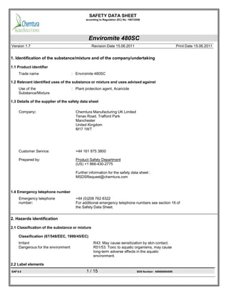 SAFETY DATA SHEET
according to Regulation (EC) No. 1907/2006
Enviromite 480SC
Version 1.7 Revision Date 15.06.2011 Print Date 15.06.2011
SAP 6.0 1 / 15 SDS Number: 400000004589
1. Identification of the substance/mixture and of the company/undertaking
1.1 Product identifier
Trade name : Enviromite 480SC
1.2 Relevant identified uses of the substance or mixture and uses advised against
Use of the
Substance/Mixture
: Plant protection agent, Acaricide
1.3 Details of the supplier of the safety data sheet
Company: Chemtura Manufacturing UK Limited
Tenax Road, Trafford Park
Manchester
United Kingdom
M17 1WT
Customer Service: +44 161 875 3800
Prepared by: Product Safety Department
(US) +1 866-430-2775
Further information for the safety data sheet :
MSDSRequest@chemtura.com
1.4 Emergency telephone number
Emergency telephone
number:
+44 (0)208 762 8322
For additional emergency telephone numbers see section 16 of
the Safety Data Sheet.
2. Hazards identification
2.1 Classification of the substance or mixture
Classification (67/548/EEC, 1999/45/EC)
Irritant R43: May cause sensitization by skin contact.
Dangerous for the environment R51/53: Toxic to aquatic organisms, may cause
long-term adverse effects in the aquatic
environment.
2.2 Label elements
 