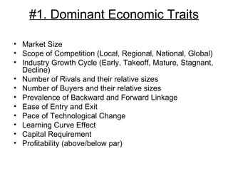 #1. Dominant Economic Traits Market Size Scope of Competition (Local, Regional, National, Global) Industry Growth Cycle (Early, Takeoff, Mature, Stagnant, Decline) Number of Rivals and their relative sizes Number of Buyers and their relative sizes Prevalence of Backward and Forward Linkage Ease of Entry and Exit Pace of Technological Change Learning Curve Effect Capital Requirement Profitability (above/below par) 
