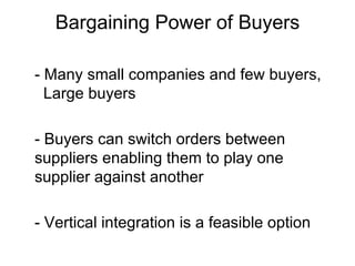 Bargaining Power of Buyers - Many small companies and few buyers,  Large buyers - Buyers can switch orders between  suppliers enabling them to play one supplier against another - Vertical integration is a feasible option 