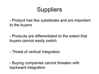Suppliers - Product has few substitutes and are important to the buyers - Products are differentiated to the extent that buyers cannot easily switch - Threat of vertical integration  - Buying companies cannot threaten with backward integration 