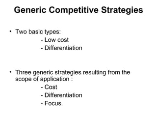Generic Competitive Strategies Two basic types:  - Low cost - Differentiation Three generic strategies resulting from the scope of application :  - Cost - Differentiation - Focus. 