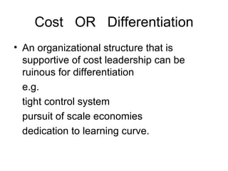 Cost  OR  Differentiation An organizational structure that is supportive of cost leadership can be ruinous for differentiation  e.g. tight control system  pursuit of scale economies  dedication to learning curve.  