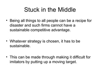 Stuck in the Middle Being all things to all people can be a recipe for disaster and such firms cannot have a sustainable competitive advantage. Whatever strategy is chosen, it has to be sustainable.  This can be made through making it difficult for imitators by putting up a moving target. 